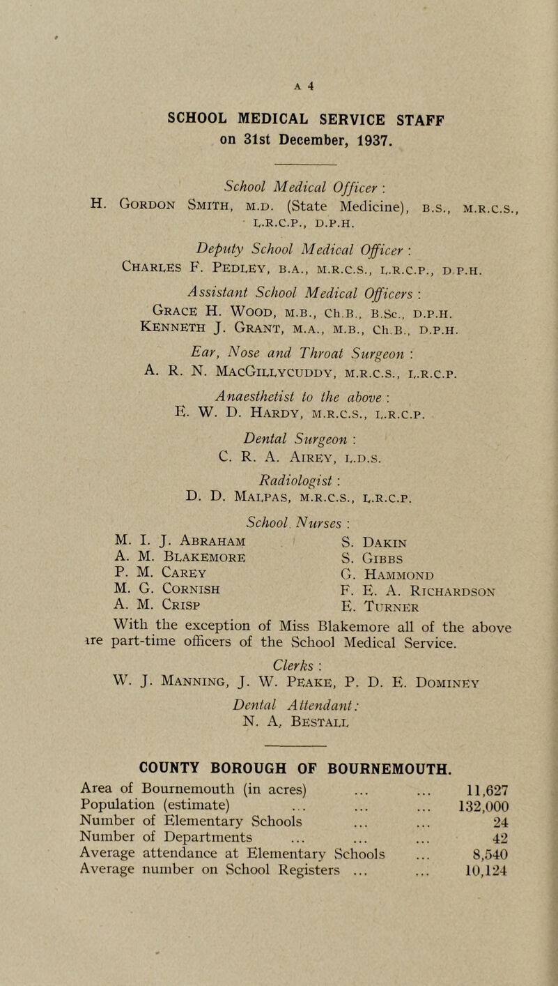 SCHOOL MEDICAL SERVICE STAFF on 31st December, 1937. School Medical Officer ; H. Gordon Smith, m.d. (State Medicine), b.s., m.r.c.s., L.R.C.P., D.P.H. Deputy School Medical Officer : Charles F. Pedley, b.a., m.r.c.s., i,.r.c.p., d p.h. Assistant School Medical Officers : Grace H. Wood, m.b., ch.B., b.sc., d.p.h. Kenneth J. Grant, m.a., m.b., Ch.B., d.p.h. Ear, Nose and Throat Surgeon : A. R. N. MacGillycuddy, m.r.c.s., l.r.c.p. Anaesthetist to the above : E. W. D. Hardy, m.r.c.s., l.r.c.p. Dental Surgeon ; C. R. A. Airey, l.d.s. Radiologist : D. D. Malpas, m.r.c.s., l.r.c.p. School. Nurses : M. I. J. Abraham A. M. Blakemore P. M. Carey M. G. Cornish A. M. Crisp S. Dakin S. Gibbs G. Hammond F. E. A. Richardson E. Turner With the exception of Miss Blakemore all of the above ire part-time officers of the School Medical Service. Clerks : W. J. Manning, J. W. Peake, P. D. E. Dominey Dental Attendant: N. A, Bestall COUNTY BOROUGH OF BOURNEMOUTH. Area of Bournemouth (in acres) Population (estimate) Number of Elementary Schools Number of Departments Average attendance at Elementary Schools Average number on School Registers ... 11,627 132,000 8,540 10,124 24 42