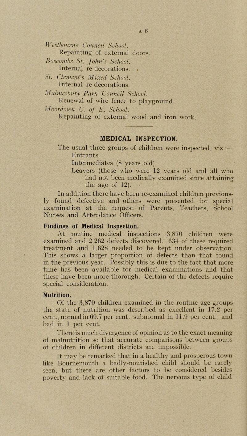 Repainting of external doors. lloscoinbe Si. John’s School. Internal re-decorations. . Si. Clement’s Mixed School. Internal re-decoraticnis. Malmesbury Park Council School. Renewal of wire fence to ])layground. Moordoion C. of E. School. Repainting of external wood and iron work. MEDICAL INSPECTION. The usual three groups of children were inspected, viz :— Entrants. Intermediates (8 years old). Reavers (those who were 12 years old and all who had not been medically examined since attaining the age of 12). In addition there have been re-examined children previous- ly found defective and others were presented for special examination at the request of Parents, Teachers, .School Nurses and Attendance Officers. Findings of Medical Inspection. At routine medical inspections 3,870 children were examined and 2,262 defects discovered. 634 of these required treatment and 1,628 needed to be kept under observation. This shows a larger proportion of defects than that found in the previous year. Possibly this is due to the fact that more time has been available for medical examinations and that these have been more thorough. Certain of the defects require special consideration. Nutrition. Of the 3,870 children examined in the routine age-groups the state of nutrition was described as excellent in 17.2 per cent., normal in 69.7 per cent., subnormal in 11.9 per cent., and bad in 1 per cent. There is much divergence of opinion as to the exact meaning of malnutrition so that accurate comparisons between groups of children in different districts are impossible. It ma>’ be remarked that in a healthy and prosperous town like Bournemouth a badly-nourished child should be rarely seen, but there are other factors to be considered besides poverty and lack of suitable food. The nervous type of child