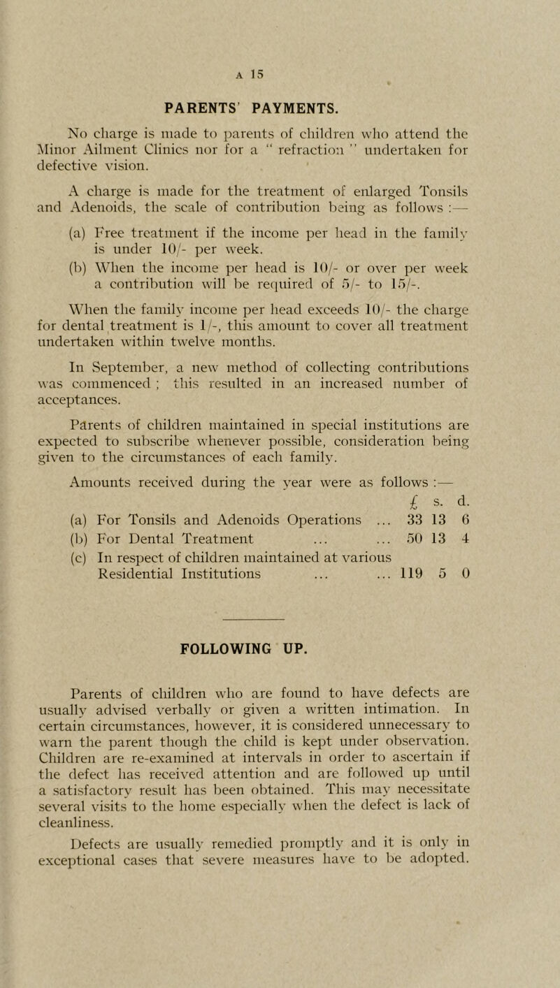 PARENTS’ PAYMENTS. No charge is made to parents of children who attend the Minor Ailment Clinics nor for a “ refraction ” nndertaken for defective vision. A charge is made for the treatment of enlarged Tonsils and Adenoids, the scale of contribution being as follows : — (a) Free treatment if the income per head in the family is under 10/- per week. (b) When the income per head is 10/- or over per week a contribution will be reejuired of b/- to lb/-. When the family income per head exceeds 10/- the charge for dental treatment is 1 -, this amount to cover all treatment undertaken within twelve months. In September, a new method of collecting contributions was commenced ; this resulted in an increased number of acceptances. Parents of children maintained in special institutions are expected to subscribe whenever possible, consideration being given to the circumstances of each family. Amounts received during the year were as follows :— £ s. d. (a) For Tonsils and Adenoids Operations ... 33 13 6 (b) P'or Dental Treatment ... ... bO 13 4 (c) In respect of children maintained at various Residential Institutions ... ... 119 5 0 FOLLOWING UP. Parents of children who are found to have defects are usually advised verbally or given a written intimation. In certain circumstances, however, it is con.sidered unnecessary to warn the parent though the child is kept under observation. Children are re-examined at intervals in order to ascertain if the defect has received attention and are followed up until a satisfactory result has been obtained. This may necessitate several visits to the home especially when the defect is lack of cleanliness. Defects are usually remedied promptly and it is only in exceptional cases that severe measures have to be adopted.