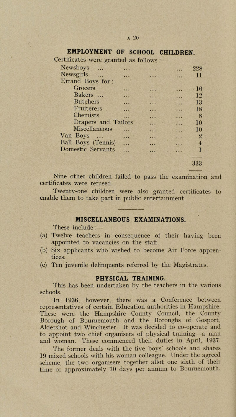 EMPLOYMENT OF SCHOOL CHILDREN. Certificates were granted as follows ;— Newsboys ... ... ... ... 22b Newsgirls ... ... ... ... H Errand Boys for : Grocers ... ... ... If; Bakers ... ... ... ... 12 Butchers ... ... ... 13 Fruiterers ... ... ... lb Chemists ... ... ... b Drapers and Tailors ... ... 10 Miscellaneous ... ... ... 10 Van Boys ... ... ... ... 2 Ball Boys (Tennis) ... ... ... 4 Domestic Servants ... ... ... 1 333 Nine other children failed to pass the examination and certificates were refused. Twenty-one children were also granted certificates to enable them to take part in public entertainment. MISCELLANEOUS EXAMINATIONS. These include :— (a) Twelve teachers in consequence of their having been appointed to vacancies on the staff. (b) Six applicants who wished to become Air Force appren- tices. (c) Ten juvenile delinquents referred by the Magistrates. PHYSICAL TRAINING. This has been undertaken by the teachers in the various schools. In 1936, however, there was a Conference between representatives of certain Education authorities in Hampshire. These were the Hampshire County Council, the County Borough of Bournemouth and the Boroughs of Gosport, Aldershot and Winchester. It was decided to co-operate and to appoint two chief organisers of physical training—a man and woman. These commenced their duties in .\pril, 1937. The former deals with the five boys’ schools and shares 19 mixed schools with his woman colleague. Under the agreed scheme, the two organisers together allot one sixth of their time or approximately 70 days per annum to Bournemouth.