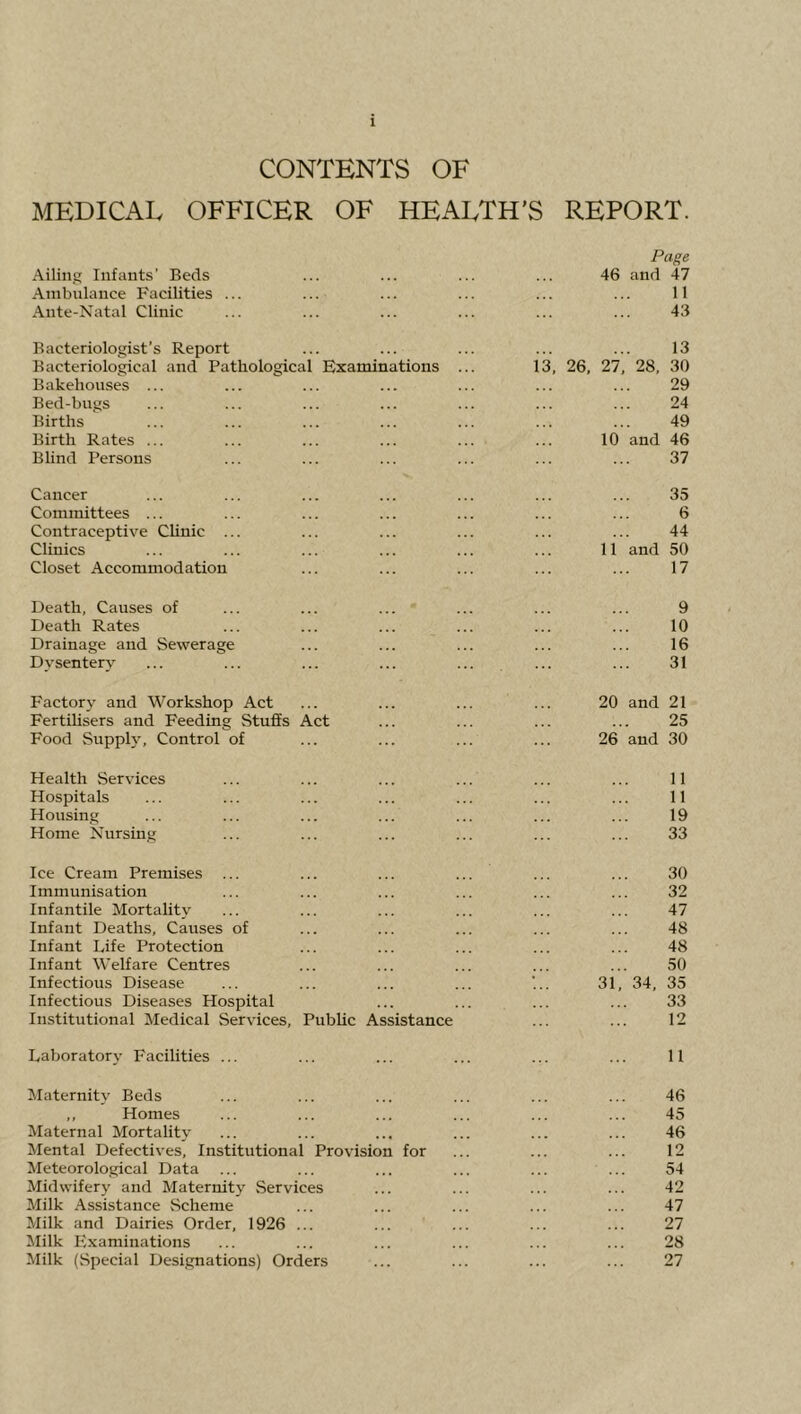 CONTENTS OF MEDICAL OFFICER OF HEALTH'S REPORT. Page Ailing Infants’ Beds ... ... ... ... 46 and 47 Ambulance Facilities ... ... ... ... ... ... 11 Ante-Natal Clinic ... ... ... ... ... ... 43 Bacteriologist’s Report ... ... ... ... ... 13 Bacteriological and Pathological Examinations ... 13, 26, 27, 28, 30 Bakehouses ... ... ... ... ... ... ... 29 Bed-bugs ... ... ... ... ... ... ... 24 Births ... ... ... ... ... ... ... 49 Birth Rates ... ... ... ... ... ... 10 and 46 Blind Persons ... ... ... ... ... ... 37 Cancer ... ... ... ... ... ... ... 35 Committees ... ... ... ... ... ... ... 6 Contraceptive CHnic ... ... ... ... ... ... 44 Clinics ... ... ... ... ... ... 11 and 50 Closet Accommodation ... ... ... ... ... 17 Death, Causes of ... ... ... ... ... ... 9 Death Rates ... ... ... ... ... ... 10 Drainage and Sewerage ... ... ... ... ... 16 Dysentery ... ... ... ... ... ... ... 31 Factory and Workshop Act ... ... ... ... 20 and 21 FertUisers and Feeding Stuffs Act ... ... ... ... 25 Food Supph', Control of ... ... ... ... 26 and 30 Health Services ... ... ... ... ... ... 11 Hospitals ... ... ... ... ... ... ... 11 Housing ... ... ... ... ... ... ... 19 Home Nursing ... ... ... ... ... ... 33 Ice Cream Premises ... ... ... ... ... ... 30 Immunisation ... ... ... ... ... ... 32 Infantile Mortality ... ... ... ... ... ... 47 Infant Deaths, Causes of ... ... ... ... ... 48 Infant Life Protection ... ... ... ... ... 48 Infant Welfare Centres ... ... ... ... ... 50 Infectious Disease ... ... ... ... ’31, 34, 35 Infectious Diseases Hospital ... ... ... ... 33 Institutional Medical Services, PubUc Assistance ... ... 12 Laboratory Facilities ... ... ... ... ... ... 11 Maternity Beds ... ... ... ... ... ... 46 ,, Homes ... ... ... ... ... ... 45 Maternal Mortality ... ... ... ... ... ... 46 Mental Defectives, Institutional Provision for ... ... ... 12 Meteorological Data ... ... ... ... ... ... 54 Midwifery and Maternity Services ... ... ... ... 42 Milk Assistance Scheme ... ... ... ... ... 47 Milk and Dairies Order, 1926 ... ... ... ... ... 27 Milk Examinations ... ... ... ... ... ... 28 Milk (Special Designations) Orders ... ... ... ... 27