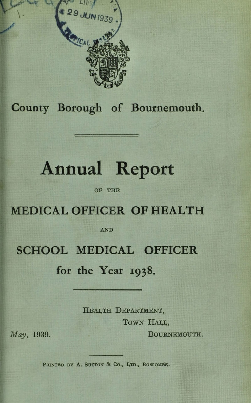 County Borough of Bournemouth. Annual Report OF the: MEDICAL OFFICER OF HEALTH AND SCHOOL MEDICAL OFFICER for the Year 1938. Health Department, Town Hall, May, 1939. Bournemouth.