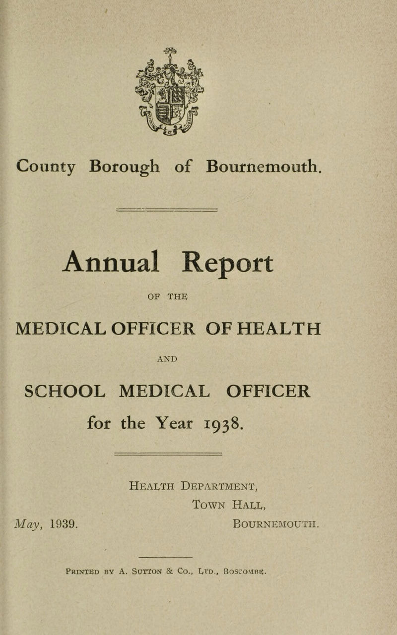 I r j County Borough of Bournemouth. s Annual Report OF THE MEDICAL OFFICER OF HEALTH AND SCHOOL MEDICAL OFFICER for the Year 1938. Mav, 1939. Health Department, Town Hall, Bournemouth.