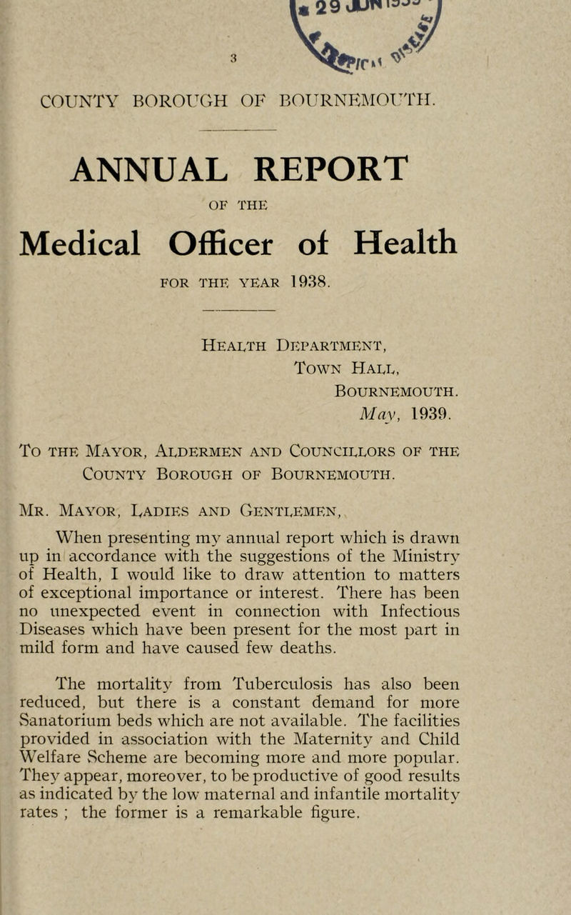 COUNTY BOROUGH OF BOURNRMOinTI. ANNUAL REPORT OF THE Medical Officer of Health FOR THE YEAR 1938. Health Department, Town Hall, Bournemouth. May, 1939. To THE Mayor, Aldermen and Councillors of the County Borough of Bournemouth. Mr. Mayor, Radies and Gentlemen, When presenting my annual report which is drawn up in accordance with the suggestions of the Ministry of Health, I would like to draw attention to matters of exceptional importance or interest. There has been no unexpected event in connection with Infectious Diseases which have been present for the most part in mild form and have caused few deaths. The mortalit}'- from Tuberculosis has also been reduced, but there is a constant demand for more Sanatorium beds which are not available. The facilities provided in association with the Maternity and Child Welfare vScheme are becoming more and more popular. They appear, moreover, to be productive of good results as indicated by the low maternal and infantile mortality rates ; the former is a remarkable figure.