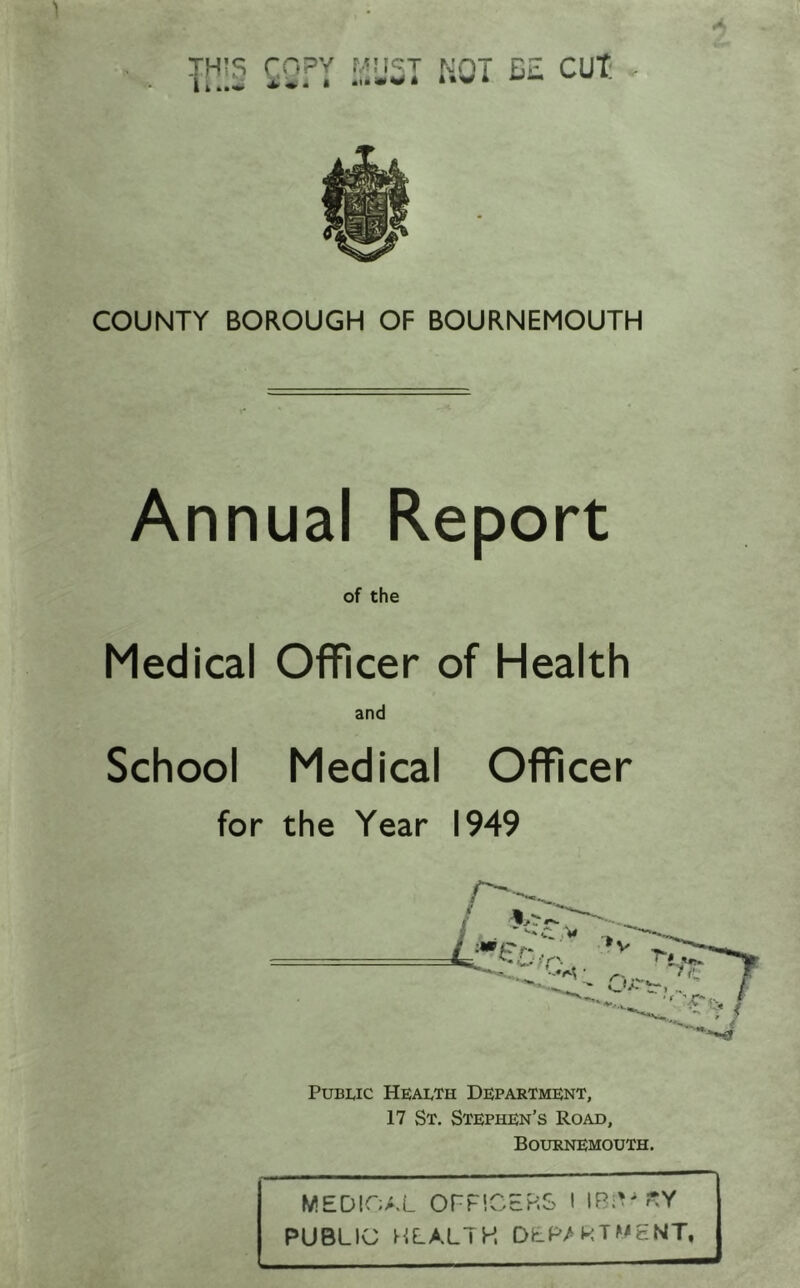 T11i§ ^2- ”•5^ f-T D£ CUT COUNTY BOROUGH OF BOURNEMOUTH Annual Report of the Medical Officer of Health and School Medical Officer for the Year 1949 Public Health Department, 17 St. Stephen’s Road, Bournemouth. MEDIOA.L OrPlCERS I IRiV?;Y PUBLIC HLALIH DEP/kTMENT,