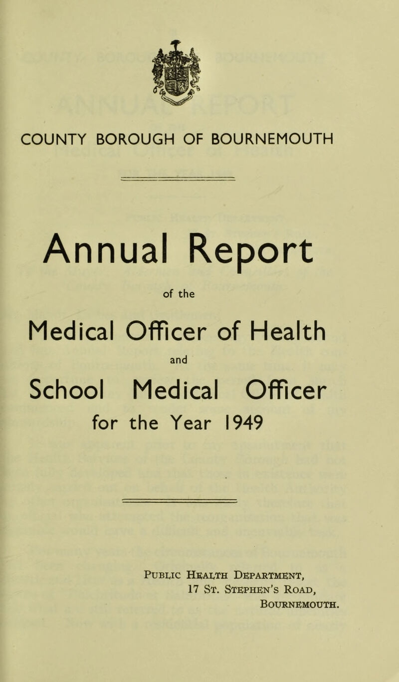 COUNTY BOROUGH OF BOURNEMOUTH Annual Report of the Medical Officer of Health and School Medical Officer for the Year 1949 PuBi^ic HkaIvTh Department, 17 St. Stephen’s Road, Bournemouth.