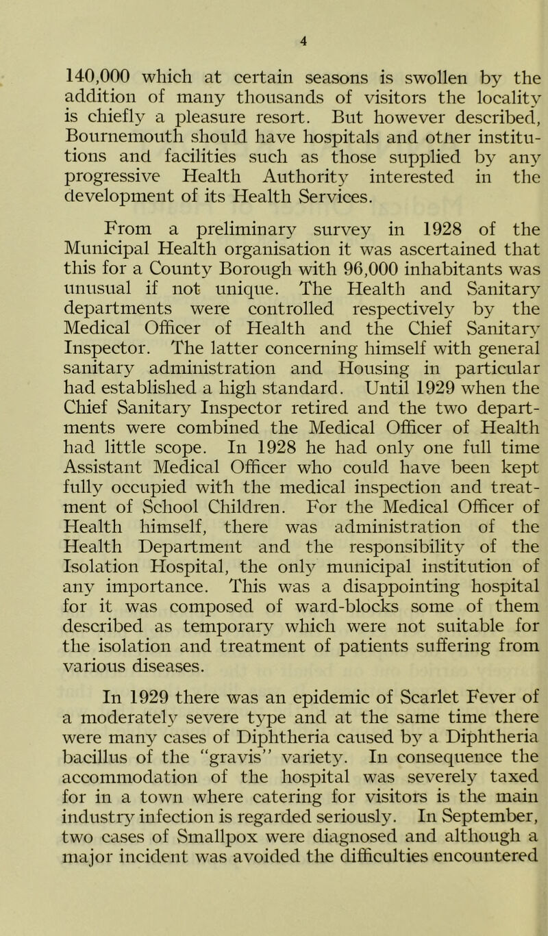 140,000 which at certain seasons is swollen by the addition of many thousands of visitors the locality is chiefly a pleasure resort. But however described, Bournemouth should have hospitals and otJrer institu- tions and facilities such as those supplied by any progressive Health Authorit^^ interested in the development of its Health Services. From a preliminary survey in 1928 of the Municipal Health organisation it was ascertained that this for a County Borough with 96,000 inhabitants was unusual if not unique. The Health and Sanitary departments were controlled, respectively by the Medical Officer of Health and the Chief Sanitary Inspector. The latter concerning himself with general sanitary administration and Housing in particular had established a high standard. Until 1929 when the Chief Sanitary Inspector retired and the two depart- ments were combined the Medical Officer of Health had little scope. In 1928 he had only one full time Assistant Medical Officer who could have been kept fully occupied with the medical inspection and treat- ment of School Children. For the Medical Officer of Health himself, there was administration of the Health Department and the responsibility of the Isolation Hospital, the onh^ municipal institution of any importance. This was a disappointing hospital for it was composed of ward-blocks some of them described as temporary which were not suitable for the isolation and treatment of patients suffering from various diseases. In 1929 there was an epidemic of Scarlet Fever of a moderately severe t3^pe and at the same time there were many cases of Diphtheria caused by a Diphtheria bacillus of the “gravis” variety. In consequence the accommodation of the hospital was severely taxed for in a town where catering for visitors is the main industiy^ infection is regarded seriously. In September, two cases of Smallpox were diagnosed and although a major incident was avoided the difficulties encountered