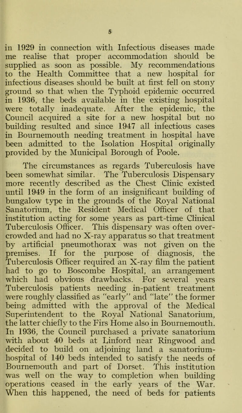 in 1929 in connection with Infectious diseases made me realise that proper accommodation should be supplied as soon as possible. My recommendations to the Health Committee that a new hospital for infectious diseases should be built at first fell on stony ground so that when the T5^hoid epidemic occurred in 1936, the beds available in the existing hospital were totally inadequate. After the epidemic, the Council acquired a site for a new hospital but no building resulted and since 1947 all infectious cases in Bournemouth needing treatment in hospital have been admitted to the Isolation Hospital originally provided by the Municipal Borough of Poole. The circumstances as regards Tuberculosis have been somewhat similar. The Tuberculosis Dispensary more recenth^ described as the Chest Clinic existed until 1949 in the form of an insignificant building of bungalow t3q)e in the grounds of the Royal National Sanatorium, the Resident Medical Officer of that institution acting for some years as part-time Clinical Tuberculosis Officer. This dispensary was often over- crowded and had no X-ray apparatus so that treatment by artificial pneumothorax was not given on the premises. If for the purpose of diagnosis, the Tuberculosis Officer required an X-ray film the patient had to go to Boscombe Hospital, an arrangement which had obvious drawbacks. For several years Tuberculosis patients needing in-patient treatment were roughly classified as “early” and “late” the former being admitted with the approval of the Medical Superintendent to the Royal National Sanatorium, the latter chiefly to the Firs Home also in Bournemouth. In 1936, the Council purchased a private sanatorium with about 40 beds at Finford near Ringwood and decided to build on adjoining land a sanatorium- hospital of 140 beds intended to satisfy the needs of Bournemouth and part of Dorset. This institution was well on the way to completion when building operations ceased in the early years of the War. \^en this happened, the need of beds for patients