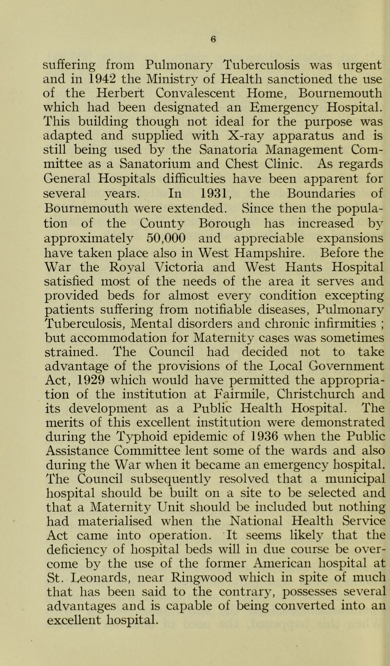 suffering from Pulmonar}^ Tuberculosis was urgent and in 1942 the Ministry of Health sanctioned the use of the Herbert Convalescent Home, Bournemouth which had been designated an Emergency Hospital. This building though not ideal for the purpose was adapted and supplied with X-ray apparatus and is still being used by the Sanatoria Management Com- mittee as a Sanatorium and Chest Clinic. As regards General Hospitals difficulties have been apparent for several years. In 1931, the Boundaries of Bournemouth were extended. Since then the popula- tion of the County Borough has increased b3' approximately 50,000 and appreciable expansions have taken place also in West Hampshire. Before the War the Royal Victoria and West Hants Hospital satisfied most of the needs of the area it serves and provided beds for almost every condition excepting patients suffering from notifiable diseases. Pulmonary Tuberculosis, Mental disorders and chronic infirmities ; but accommodation for Maternity cases was sometimes strained. The Council had decided not to take advantage of the provisions of the Local Government Act, 1929 which would have permitted the appropria- tion of the institution at Fairmile, Christchurch and its development as a Public Health Hospital. The merits of this excellent institution were demonstrated during the Typhoid epidemic of 1936 when the Public Assistance Committee lent some of the wards and also during the War when it became an emergency hospital. The Council subsequently resolved that a municipal hospital should be built on a site to be selected and that a Maternity Unit should be included but nothing had materialised when the National Health Service Act came into operation. It seems likely that the deficiency of hospital beds will in due course be over- come by the use of the former American hospital at St. Leonards, near Ringwood which in spite of much that has been said to the contrar}’, possesses several advantages and is capable of being converted into an excellent hospital.