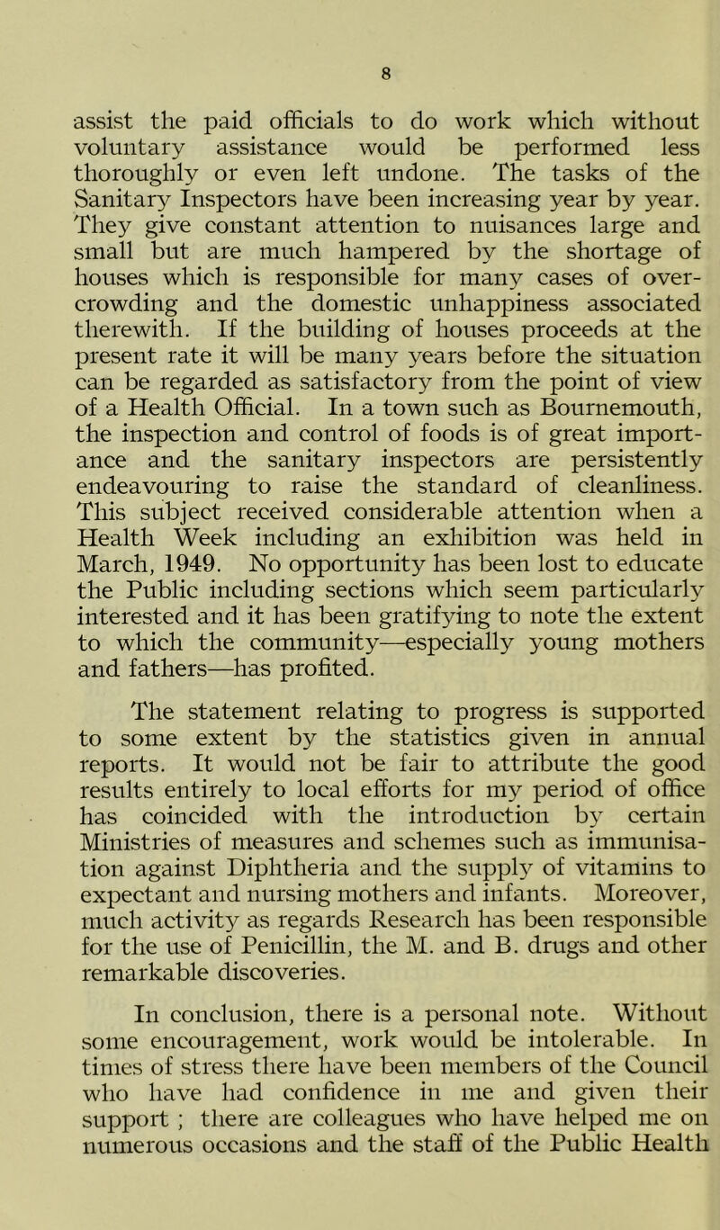 assist the paid officials to do work which without voluntary assistance would be performed less thoroughly or even left undone. The tasks of the Sanitary Inspectors have been increasing year by year. They give constant attention to nuisances large and small but are much hampered by the shortage of houses which is responsible for many cases of over- crowding and the domestic unhappiness associated therewith. If the building of houses proceeds at the present rate it will be many years before the situation can be regarded as satisfactory from the point of view of a Health Official. In a town such as Bournemouth, the inspection and control of foods is of great import- ance and the sanitary inspectors are persistently endeavouring to raise the standard of cleanliness. This subject received considerable attention when a Health Week including an exhibition was held in March, 1949. No opportunity has been lost to educate the Public including sections which seem particularly interested and it has been gratifying to note the extent to which the community—especially young mothers and fathers—has profited. The statement relating to progress is supported to some extent by the statistics given in annual reports. It would not be fair to attribute the good results entirely to local efforts for my period of office has coincided with the introduction by certain Ministries of measures and schemes such as immunisa- tion against Diphtheria and the supply of vitamins to expectant and nursing mothers and infants. Moreover, much activity as regards Research has been responsible for the use of Penicillin, the M. and B. drugs and other remarkable discoveries. In conclusion, there is a personal note. Without some encouragement, work would be intolerable. In times of stress there have been members of the Council who have had confidence in me and given their support ; there are colleagues who have helped me on numerous occasions and the staff of the Public Health