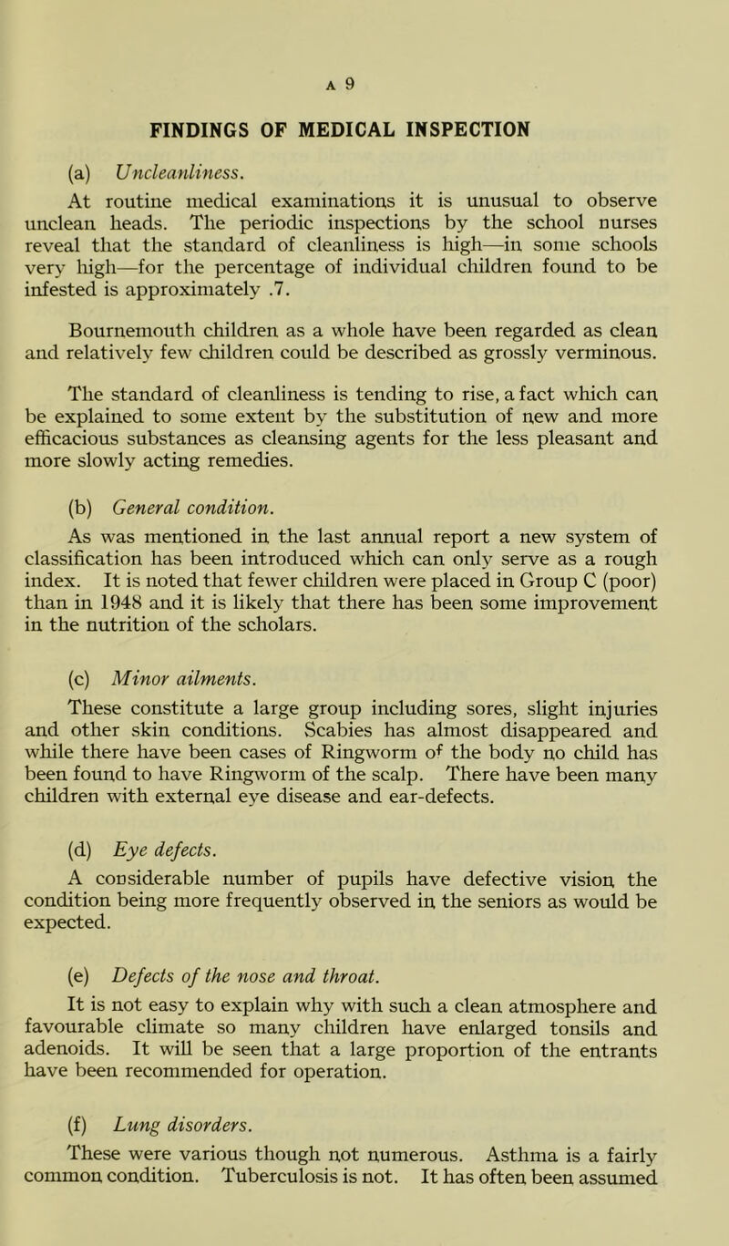 FINDINGS OF MEDICAL INSPECTION (a) Uncleanliness. At routine medical examinations it is unusual to observe unclean heads. The periodic inspections by the school nurses reveal that the standard of cleanliness is high—in some schools very high—for the percentage of individual children found to be infested is approximately .7. Bournemouth children as a whole have been regarded as clean and relatively few children could be described as grossly verminous. The standard of cleanliness is tending to rise, a fact which can be explained to some extent by the substitution of new and more efficacious substances as cleansing agents for the less pleasant and more slowly acting remedies. (b) General condition. As was mentioned in the last annual report a new system of classification has been introduced which can only serve as a rough index. It is noted that fewer children were placed in Group C (poor) than in 1948 and it is likely that there has been some improvement in the nutrition of the scholars. (c) Minor ailments. These constitute a large group including sores, slight injuries and other skin conditions. Scabies has almost disappeared and while there have been cases of Ringworm ot the body no child has been found to have Ringworm of the scalp. There have been many children with external eye disease and ear-defects. (d) Eye defects. A considerable number of pupils have defective vision the condition being more frequently observed in the seniors as would be expected. (e) Defects of the nose and throat. It is not easy to explain why with such a clean atmosphere and favourable climate so many children have enlarged tonsils and adenoids. It will be seen that a large proportion of the entrants have been recommended for operation. (f) Lung disorders. These were various though not numerous. Asthma is a fairly common condition. Tuberculosis is not. It has often been assumed