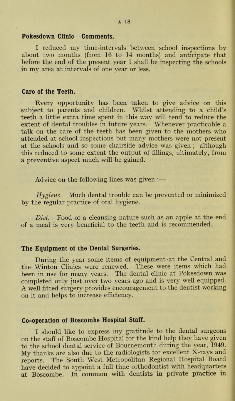 Pokesdown Clinic—Comments. I reduced my time-intervals between school inspections by aboiit two months (from 16 to 14 months) and anticipate that before the end of the present year I shall be inspecting the schools in my area at intervals of one year or less. Care of the Teeth. Every opportunity has been taken to give advice on this subject to parents and children. Whilst attending to a child’s teeth a little extra time spent in this way will tend to reduce the extent of dental troubles in future years. Whenever practicable a talk on the care of the teeth has been given to the mothers who attended at school inspections but many mothers were not present at the schools and so some chairside advice was given ; although this reduced to some extent the output of fillings, ultimately, from a preventive aspect much will be gained. Advice on the following lines was given :— Hygiene. Much dental trouble can be prevented or minimized by the regular practice of oral hygiene. Diet. Food of a cleansing nature such as an apple at the end of a meal is very beneficial to the teeth and is recommended. The Equipment of the Dental Surgeries. During the year some items of equipment-at the Central and the Winton Clinics were renewed. These were items which had been in use for many years. The dental clinic at Pokesdown was completed only just over two years ago and is very well equipped. A well fitted surgery provides encouragement to the dentist working on it and helps to increase efficiency. Co-operation of Boscombe Hospital Staff. I should like to express my gratitude to the dental surgeons on the staff of Boscombe Hospital for the kind help they have given to the school dental service of Bournemouth during the year, 1949. My thanks are also due to the radiologists for excellent X-rays and reports. The South West Metropolitan Regional Hospital Board have decided to appoint a full time orthodontist with headquarters at Boscombe. In common with dentists in private practice in