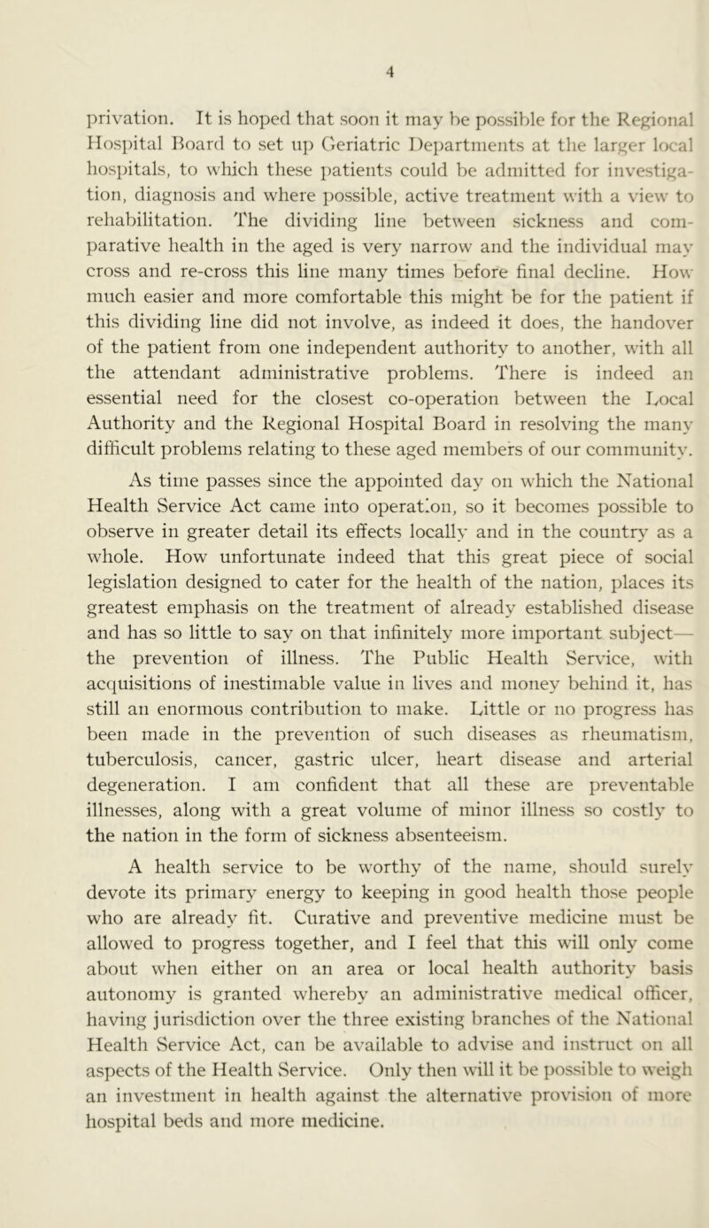 privation. It is hoped that soon it may be possible for the Regional Hospital Board to set up Geriatric Departments at the larger local hospitals, to which these patients could be admitted for investiga- tion, diagnosis and where possible, active treatment with a view to rehabilitation. The dividing line between sickness and com- parative health in the aged is very narrow and the individual may cross and re-cross this line many times before final decline. How much easier and more comfortable this might be for the patient if this dividing line did not involve, as indeed it does, the handover of the patient from one independent authority to another, with all the attendant administrative problems. There is indeed an essential need for the closest co-operation between the Local Authority and the Regional Hospital Board in resolving the many difficult problems relating to these aged members of our community. As time passes since the appointed day on which the National Health Service Act came into operation, so it becomes possible to observe in greater detail its effects locally and in the country as a whole. How unfortunate indeed that this great piece of social legislation designed to cater for the health of the nation, places its greatest emphasis on the treatment of already established disease and has so little to say on that infinitely more important subject- the prevention of illness. The Public Health Service, with acquisitions of inestimable value in lives and money behind it, has still an enormous contribution to make. Little or no progress has been made in the prevention of such diseases as rheumatism, tuberculosis, cancer, gastric ulcer, heart disease and arterial degeneration. I am confident that all these are preventable illnesses, along with a great volume of minor illness so costly to the nation in the form of sickness absenteeism. A health service to be worthy of the name, should surely devote its primary energy to keeping in good health those people who are already fit. Curative and preventive medicine must be allowed to progress together, and I feel that this will only come about when either on an area or local health authority basis autonomy is granted whereby an administrative medical officer, having jurisdiction over the three existing branches of the National Health Service Act, can be available to advise and instruct on all aspects of the Health Service. Only then will it be possible to weigh an investment in health against the alternative provision of more hospital beds and more medicine.