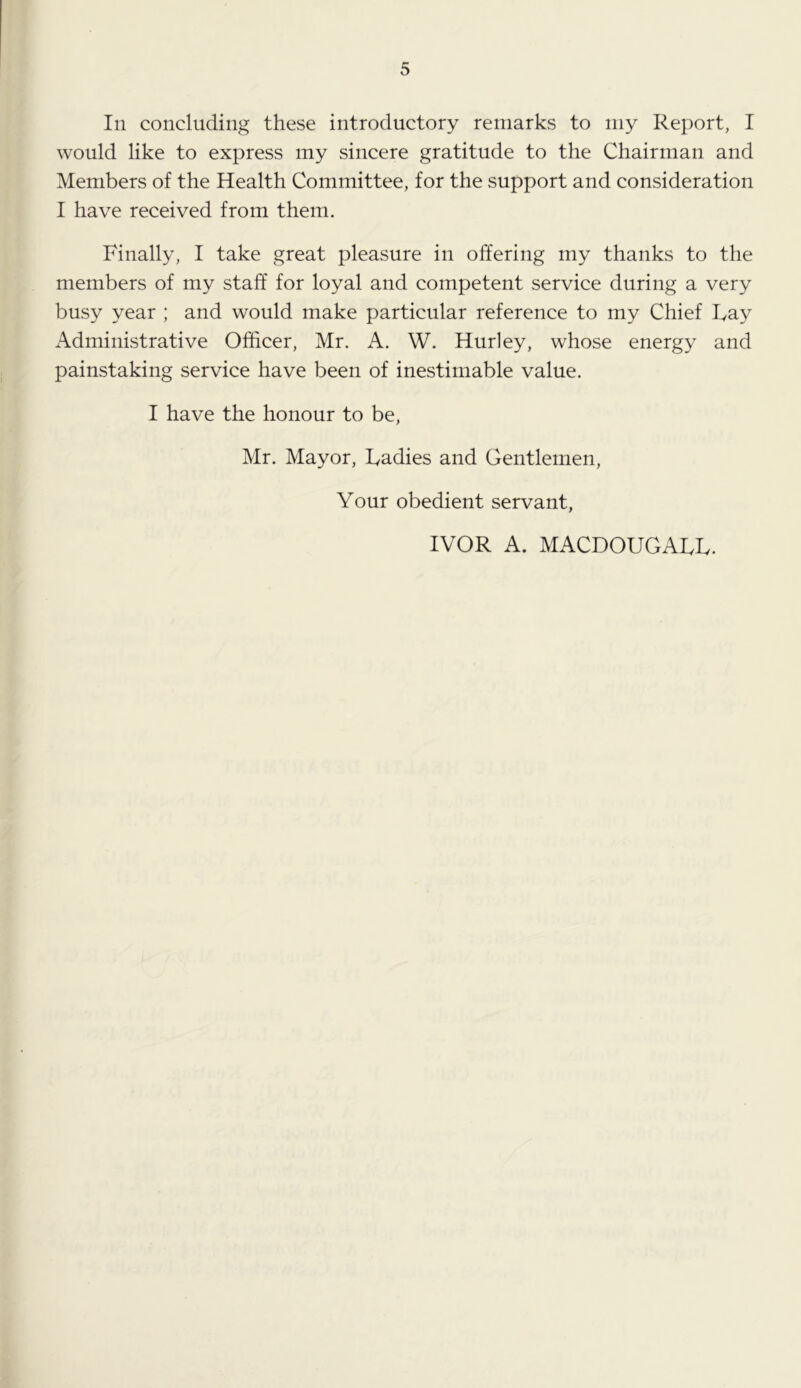 In concluding these introductory remarks to my Report, I would like to express my sincere gratitude to the Chairman and Members of the Health Committee, for the support and consideration I have received from them. Finally, I take great pleasure in offering my thanks to the members of my staff for loyal and competent service during a very busy year ; and would make particular reference to my Chief Fay Administrative Officer, Mr. A. W. Hurley, whose energy and painstaking service have been of inestimable value. I have the honour to be, Mr. Mayor, Fadies and Gentlemen, Your obedient servant, IVOR A. MACDOUGAFF.