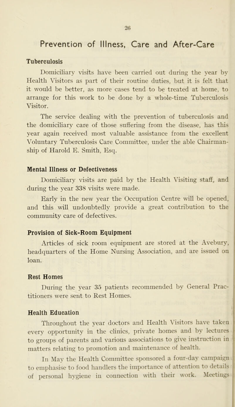 Prevention of Illness, Care and After-Care Tuberculosis Domiciliary visits have been carried out during the year by Health Visitors as part of their routine duties, but it is felt that it would be better, as more cases tend to be treated at home, to arrange for this work to be done by a whole-time Tuberculosis Visitor. The service dealing with the prevention of tuberculosis and the domiciliary care of those suffering from the disease, has this year again received most valuable assistance from the excellent Voluntary Tuberculosis Care Committee, under the able Chairman- ship of Harold E. Smith, Esq. Mental Illness or Defectiveness Domiciliary visits are paid by the Health Visiting staff, and during the year 338 visits were made. Early in the new year the Occupation Centre will be opened, and this will undoubtedly provide a great contribution to the community care of defectives. Provision of Sick-Room Equipment Articles of sick room equipment are stored at the Avebury, headquarters of the Home Nursing Association, and are issued on loan. Rest Homes During the year 35 patients recommended by General Prac- titioners were sent to Rest Homes. i| Health Education Throughout the year doctors and Health Visitors have taken every opportunity in the clinics, private homes and by lectures to groups of parents and various associations to give instruction in matters relating to promotion and maintenance of health. In May the Health Committee sponsored a four-day campaign ! to emphasise to food handlers the importance of attention to details , of personal hygiene in connection with their work. Meetings j