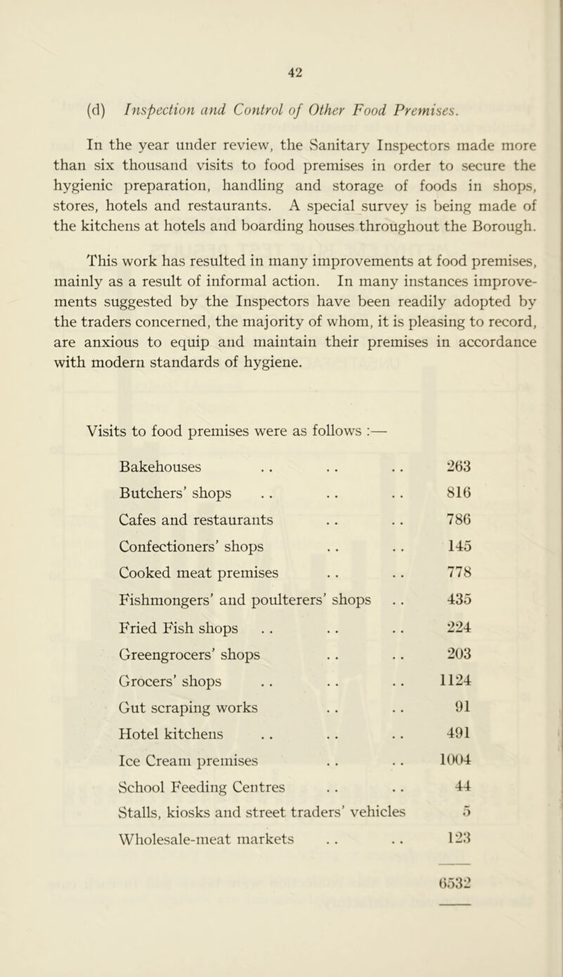 (d) Inspection and Control of Other Food Premises. In the year under review, the Sanitary Inspectors made more than six thousand visits to food premises in order to secure the hygienic preparation, handling and storage of foods in shops, stores, hotels and restaurants. A special survey is being made of the kitchens at hotels and boarding houses throughout the Borough. This work has resulted in many improvements at food premises, mainly as a result of informal action. In many instances improve- ments suggested by the Inspectors have been readily adopted by the traders concerned, the majority of whom, it is pleasing to record, are anxious to equip and maintain their premises in accordance with modern standards of hygiene. Visits to food premises were as follows :—- Bakehouses .. .. .. 263 Butchers’ shops .. .. . . 816 Cafes and restaurants .. .. 786 Confectioners’ shops . . . . 145 Cooked meat premises .. .. 778 Fishmongers’ and poulterers’ shops . . 435 Fried Fish shops .. .. .. 224 Greengrocers’ shops .. .. 203 Grocers’ shops .. .. .. 1124 Gut scraping works . . . . 91 Hotel kitchens . . . . .. 491 Ice Cream premises . . .. 1004 School Feeding Centres . . . . 44 Stalls, kiosks and street traders’ vehicles 5 Wholesale-meat markets . . . . 123 6532