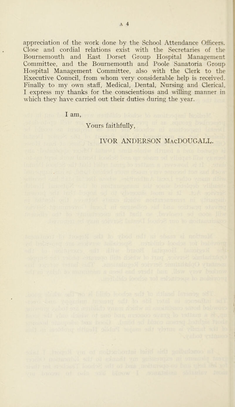 appreciation of the work done by the School Attendance Officers. Close and cordial relations exist with the Secretaries of the Bournemouth and East Dorset Group Hospital Management Committee, and the Bournemouth and Poole Sanatoria Group Hospital Management Committee, also with the Clerk to the Executive Council, from whom very considerable help is received. Finally to my own staff, Medical, Dental, Nursing and Clerical, I express my thanks for the conscientious and willing manner in which they have carried out their duties during the year. I am, Yours faithfully, IVOR ANDERSON MacDOUGALL.