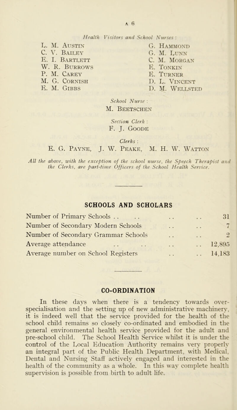 Health Visitors and School Nurses : L. M. Austin C. V. Bailey E. I. Bartlett W. R. Burrows P. M. Carey M. G. Cornish K. M. Gibbs G. Hammond G. M. LUNN C. M. Morgan E. Tonkin E. Turner D. E. Vincent I). M. Wellsted School Nurse : M. Beetschen Section Clerk : F. J. Goode Clerks : E. G. Payne, J. W. Peake, M. H. W. Watton All the above, with the exception of the school nurse, the Speech Therapist and the Clerks, are part-time Officers of the School Health Service. SCHOOLS AND SCHOLARS Number of Primary Schools . . . . . . . . 31 Number of Secondary Modern Schools . . . . 7 Number of Secondary Grammar Schools . . . . 2 Average attendance . . . . . . . . 12,80) Average number on School Registers . . . . 14,183 CO-ORDINATION In these days when there is a tendency towards over- specialisation and the setting up of new administrative machinery, it is indeed well that the service provided for the health of the school child remains so closely co-ordinated and embodied in the general environmental health service provided for the adult and pre-school child. The School Health Service whilst it is under the control of the Local Education Authority remains very properly an integral part of the Public Health Department, with Medical, Dental and Nursing Staff actively engaged and interested in the health of the community as a wrhole. In this way complete health supervision is possible from birth to adult life.