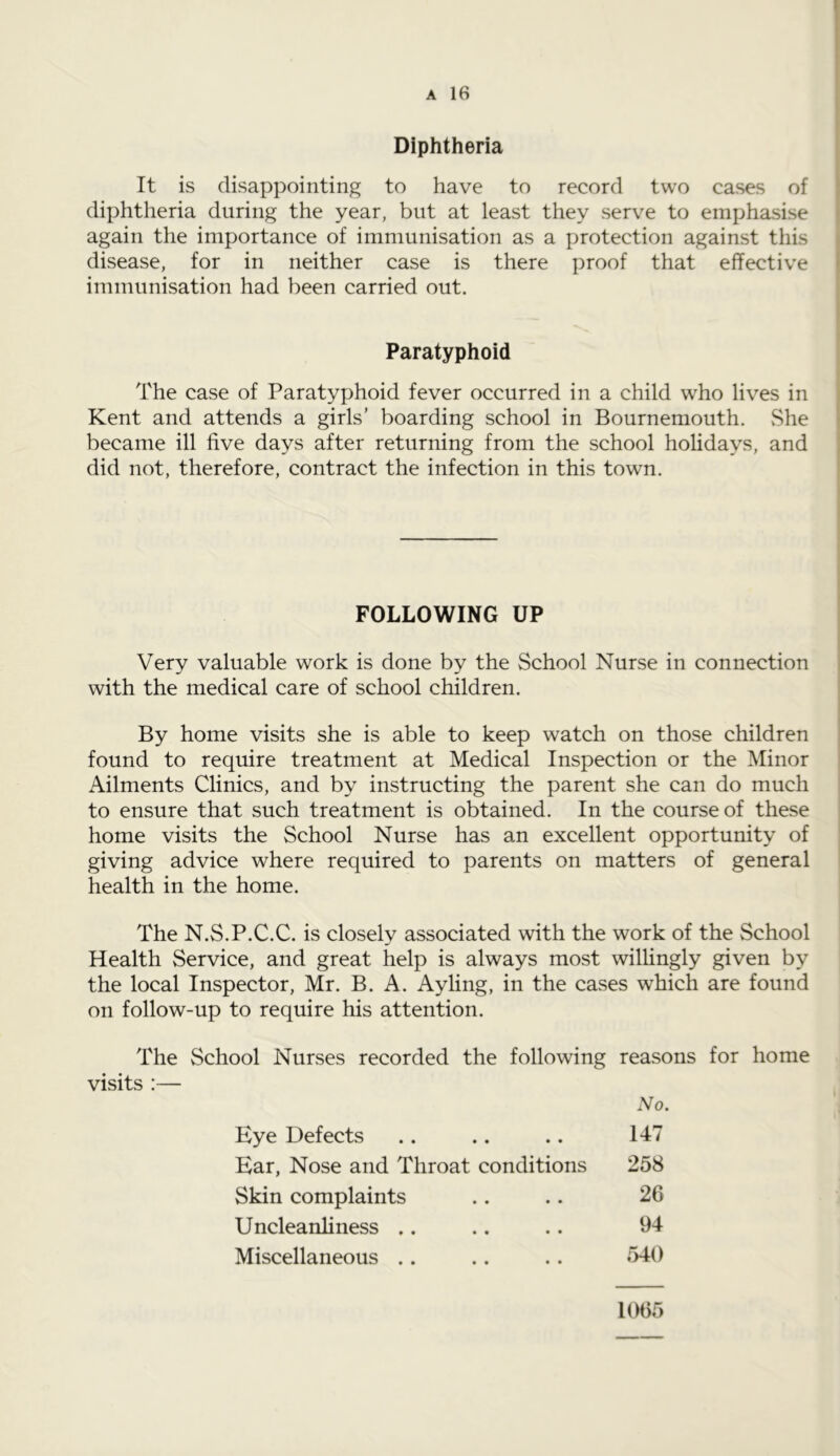 Diphtheria It is disappointing to have to record two cases of diphtheria during the year, but at least they serve to emphasise again the importance of immunisation as a protection against this disease, for in neither case is there proof that effective immunisation had been carried out. Paratyphoid The case of Paratyphoid fever occurred in a child who lives in Kent and attends a girls’ boarding school in Bournemouth. She became ill five days after returning from the school holidays, and did not, therefore, contract the infection in this town. FOLLOWING UP Very valuable work is done by the School Nurse in connection with the medical care of school children. By home visits she is able to keep watch on those children found to require treatment at Medical Inspection or the Minor Ailments Clinics, and by instructing the parent she can do much to ensure that such treatment is obtained. In the course of these home visits the School Nurse has an excellent opportunity of giving advice where required to parents on matters of general health in the home. The N.S.P.C.C. is closely associated with the work of the School Health Service, and great help is always most willingly given by the local Inspector, Mr. B. A. Ayling, in the cases which are found on follow-up to require his attention. The School Nurses recorded the following reasons for home visits :— Eye Defects • • • • No. 147 Ear, Nose and Throat conditions 258 Skin complaints • • • • 26 Uncleanliness .. • • • • 94 Miscellaneous .. • • • • 540 1065