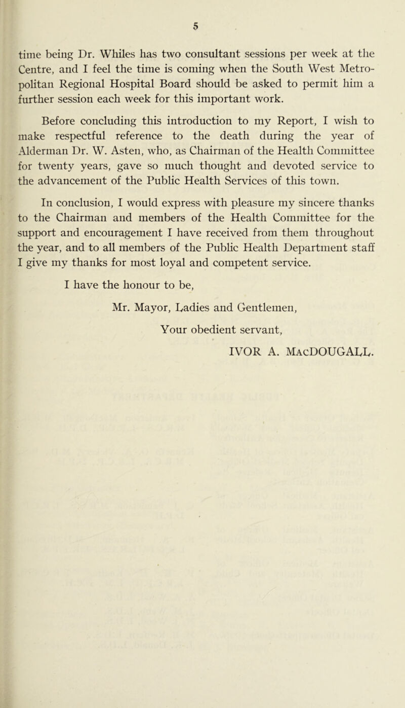 time being Dr. Whiles has two consultant sessions per week at the Centre, and I feel the time is coming when the South West Metro- politan Regional Hospital Board should be asked to permit him a further session each week for this important work. Before concluding this introduction to my Report, I wish to make respectful reference to the death during the year of Alderman Dr. W. Asten, who, as Chairman of the Health Committee for twenty years, gave so much thought and devoted service to the advancement of the Public Health Services of this town. In conclusion, I would express with pleasure my sincere thanks to the Chairman and members of the Health Committee for the support and encouragement I have received from them throughout the year, and to all members of the Public Health Department staff I give my thanks for most loyal and competent service. I have the honour to be, Mr. Mayor, Ladies and Gentlemen, Your obedient servant, IVOR A. MacDOUGALL.