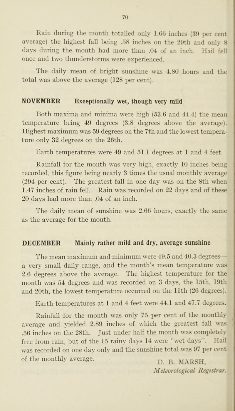 Rain during the inontli totalled only J .00 inches (30 per cent average) the highest fall being .58 inches on the 29th and only 8 days during the month had more than .04- of an inch. Hail fell once and two thunderstorms were experienced. The daily mean of bright sunshine was 4.80 hours and the total was above the average (128 per cent). NOVEMBER Exceptionally wet, though very mild Both maxima and minima were high (53.0 and 44.4) the mean temperature being 49 degrees (3.8 degrees above the average). Highest maximum was 59 degrees on the 7th and the lowest tempera- ture only 32 degrees on the 26th. Barth temperatures were 49 and 51.1 degrees at 1 and 4 feet. Rainfall for the month was very high, exactly 10 inches being recorded, this figure being nearly 3 times the usual monthly average (294 per cent). The greatest fall in one day was on the 8th when 1.47 inches of rain fell. Rain was recorded on 22 days and of these 20 days had more than .04 of an inch. The daily mean of sunshine was 2.66 hours, exactly the same as the average for the month. DECEMBER Mainly rather mild and dry, average sunshine The mean maximum and minimum were 49.5 and 40.3 degrees— a very small daily range, and the month’s mean temperature was 2.6 degrees above the average. The highest temperature for the month was 54 degrees and was recorded on 3 days, the 15th, 19th and 20th, the lowest temperature occurred on the 11th (26 degrees). Barth temperatures at 1 and 4 feet were 44.1 and 47.7 degrees. Rainfall for the month was only 75 per cent of the monthly average and yielded 2.89 inches of which the greatest fall was .56 inches on the 28th. Just under half the month was completely free from rain, but of the 15 rainy days 14 were “wet days”. Hail was recorded on one day only and the sunshine total .was 97 per cent of the monthly average. 1). B. MARSH, Meteorological Registrar.