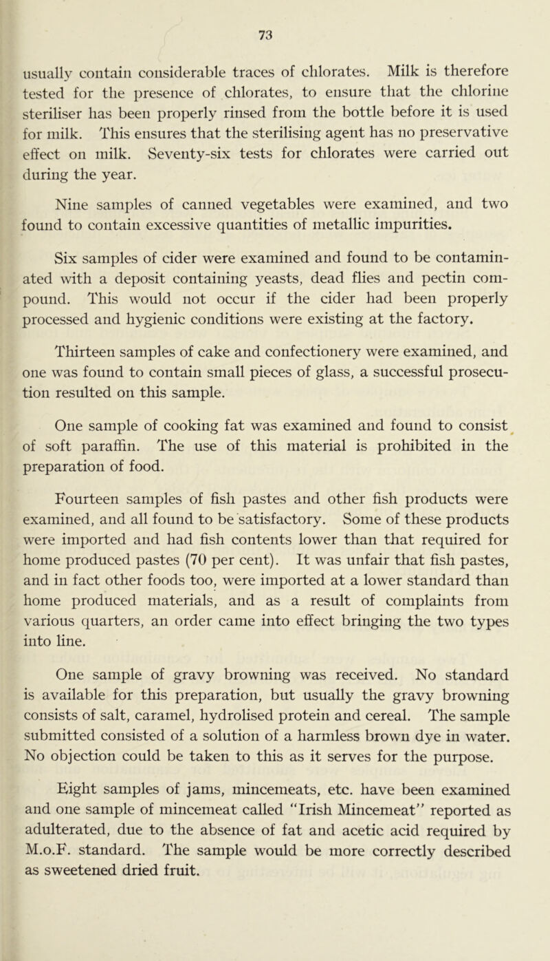 usually contain considerable traces of chlorates. Milk is therefore tested for the presence of chlorates, to ensure that the chlorine steriliser has been properly rinsed from the bottle before it is used for milk. This ensures that the sterilising agent has no preservative effect on milk. Seventy-six tests for chlorates were carried out during the year. Nine samples of canned vegetables were examined, and two found to contain excessive quantities of metallic impurities. Six samples of cider were examined and found to be contamin- ated with a deposit containing yeasts, dead flies and pectin com- pound. This would not occur if the cider had been properly processed and hygienic conditions were existing at the factory. Thirteen samples of cake and confectionery were examined, and one was found to contain small pieces of glass, a successful prosecu- tion resulted on this sample. One sample of cooking fat was examined and found to consist^ of soft paraffin. The use of this material is prohibited in the preparation of food. Fourteen samples of fish pastes and other fish products were examined, and all found to be satisfactory. Some of these products were imported and had fish contents lower than that required for home produced pastes (70 per cent). It was unfair that fish pastes, and in fact other foods too, were imported at a lower standard than home produced materials, and as a result of complaints from various quarters, an order came into effect bringing the two types into line. One sample of gravy browning was received. No standard is available for this preparation, but usually the gravy browning consists of salt, caramel, hydrolised protein and cereal. The sample submitted consisted of a solution of a harmless brown dye in water. No objection could be taken to this as it serves for the purpose. Eight samples of jams, mincemeats, etc. have been examined and one sample of mincemeat called “Irish Mincemeat” reported as adulterated, due to the absence of fat and acetic acid required by M.o.F. standard. The sample would be more correctly described as sweetened dried fruit.