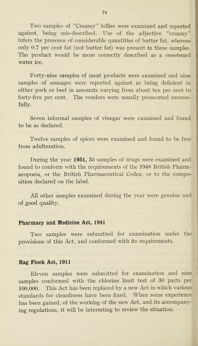 Two samples of “Creamy” lollies were examined and reported against, being mis-described. Use of the adjective “creamy” infers the presence of considerable quantities of butter fat, whereas only 0.7 per cent fat (not butter fat) was present in these samples. The product would be more correctly described as a sweetened water ice. Forty-nine samples of meat products were examined and nine samples of sausages were reported against as being deficient in either pork or beef in amounts varying from about ten per cent to forty-five per cent. The vendors were usually prosecuted success- fully. Seven informal samples of vinegar were examined and found to be as declared. Twelve samples of spices were examined and found to be free from adulteration. During the year 1951, 35 samples of drugs were examined and found to conform with the requirements of the 1948 British Pharm- acopoeia, or the British Pharmaceutical Codex, or to the compo- sition declared on the label. All other s'amples examined during the year were genuine and of good quality. Pharmacy and Medicine Act, 1941 Two samples were submitted for examination under the provisions of this Act, and conformed with its requirements. Rag Flock Act, 1911 Eleven samples were submitted for examination and nine samples conformed with the chlorine limit test of 30 parts per 100,000. This Act has been replaced by a new Act in which various standards for cleanliness have been fixed. When some experience has been gained, of the working of the new Act, and its accompany- ing regulations, it will be interesting to review the situation.