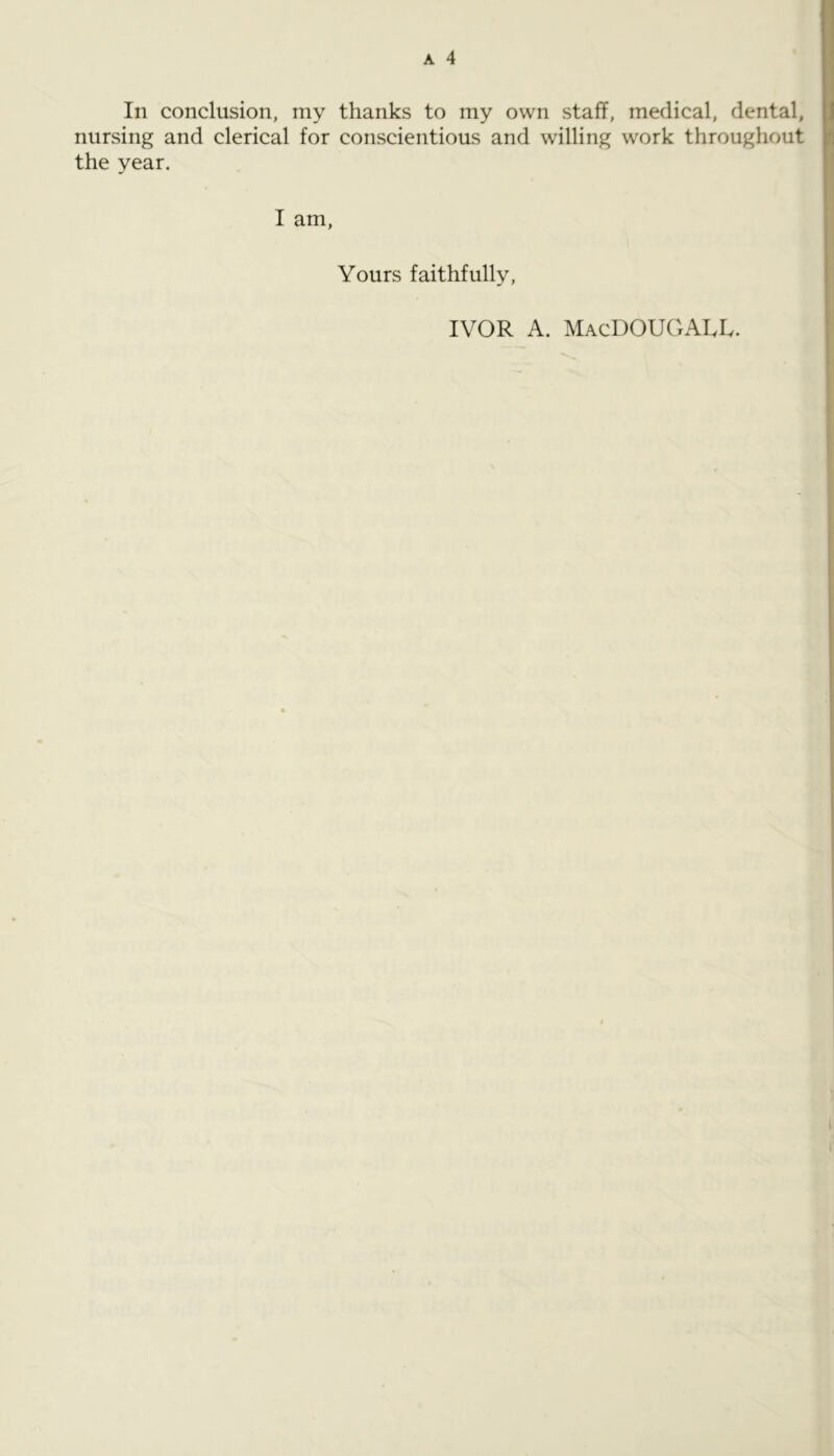 In conclusion, my thanks to my own staff, medical, dental, nursing and clerical for conscientious and willing work throughout the year. I am. Yours faithfully. IVOR A. MacDOUGALIv.