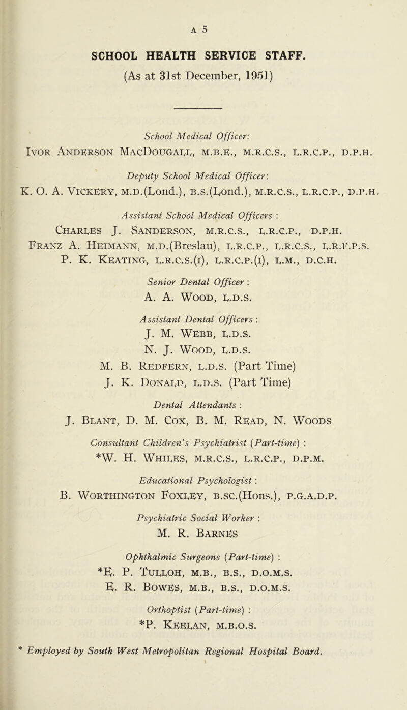 (As at 31st December, 1951) School Medical Officer: Ivor Anderson MacDougaee, m.b.e., m.r.c.s., e.r.c.p., d.p.h. Deputy School Medical Officer: K. O. A. Vickery, M.D.(Ivond.), B.s.(Iyond.), m.r.c.s., e.r.c.p., d.p.h. Assistant School Medical Officers : Charees J. Sanderson, m.r.c.s., e.r.c.p., d.p.h. Franz A. Heimann, m.d.(Breslau), e.r.c.p., e.r.c.s., e.r.i-'.p.s. P. K. Keating, e.r.c.s.(i), e.r.c.p.(i), e.m., d.c.h. Senior Dental Officer : A. A. Wood, e.d.s. Assistant Dental Officers : J. M. Webb, e.d.s. N. J. Wood, e.d.s. M. B. Redfern, e.d.s. (Part Time) J. K. Donaed, e.d.s. (Part Time) Dental Attendants : J. Beant, D. M. Cox, B. M. Read, N. Woods Consultant Children’s Psychiatrist {Part-time) : *W. H. Whiees, m.r.c.s., e.r.c.p., d.p.m. Educational Psychologist : B. Worthington Foxeey, b.sc.(Hons.), p.g.a.d.p. Psychiatric Social Worker : M. R. Barnes ophthalmic Surgeons {Part-time) : *E. P. TuEEOH, M.B., B.S., D.O.M.S. E. R. Bowes, m.b., b.s., d.o.m.s. Orthoptist {Part-time) : *P. Keeean, m.b.o.s.