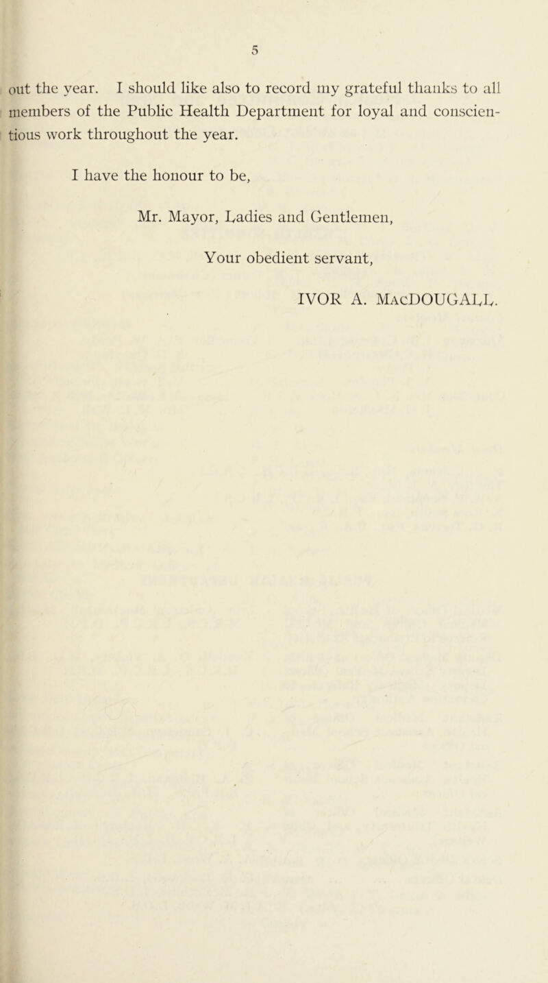 out the year. I should like also to record iiiy grateful thanks to all members of the Public Health Department for loyal and conscien- tious work throughout the year. I have the honour to be, Mr. Mayor, Ladies and Gentlemen, Your obedient servant. IVOR A. MacDOUGALL.