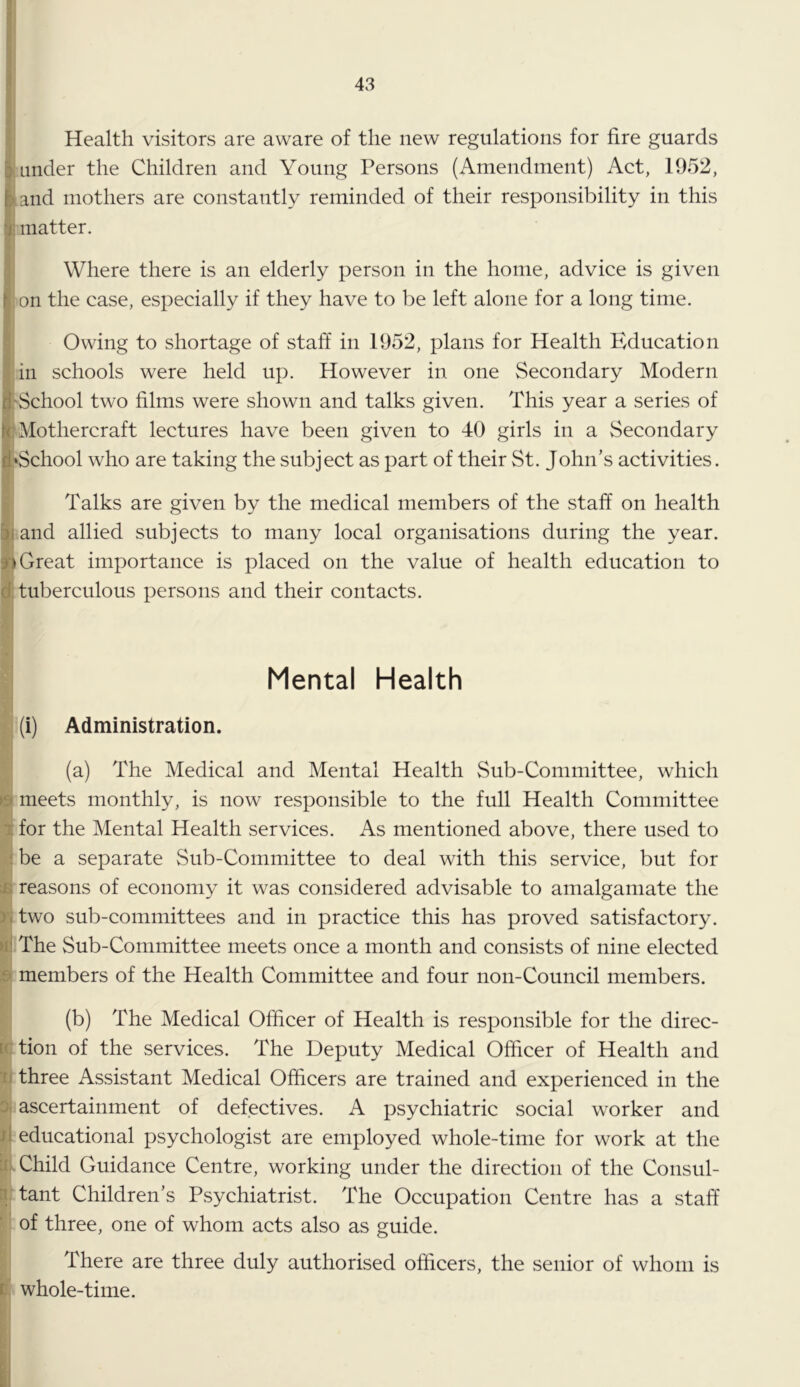 Health visitors are aware of the new regulations for fire guards under the Children and Young Persons (Amendment) Act, 1952, and mothers are constantly reminded of their responsibility in this matter. (Where there is an elderly person in the home, advice is given on the case, especially if they have to be left alone for a long time. Owing to shortage of staff in 1952, plans for Health Education in schools were held up. However in one Secondary Modern 'School two films were shown and talks given. This year a series of jr Mothercraft lectures have been given to 40 girls in a Secondary I^School who are taking the subject as part of their St. John’s activities. I s Talks are given by the medical members of the staff on health |j and allied subjects to many local organisations during the year, i) Great importance is placed on the value of health education to d; tuberculous persons and their contacts. Mental Health (i) Administration. (a) The Medical and Mental Health Sub-Committee, which 19 meets monthly, is now responsible to the full Health Committee tfor the Mental Health services. As mentioned above, there used to i be a separate Sub-Committee to deal with this service, but for js reasons of economy it was considered advisable to amalgamate the yi two sub-committees and in practice this has proved satisfactory, tfi The Sub-Committee meets once a month and consists of nine elected B members of the Health Committee and four non-Council members. (b) The Medical Officer of Health is responsible for the direc- tction of the services. The Deputy Medical Officer of Health and li three Assistant Medical Officers are trained and experienced in the Di ascertainment of defectives. A psychiatric social worker and d educational psychologist are employed whole-time for work at the iii Child Guidance Centre, working under the direction of the Consul- n. tant Children’s Psychiatrist. The Occupation Centre has a staff ‘ of three, one of whom acts also as guide. There are three duly authorised officers, the senior of whom is id. whole-time. I r.