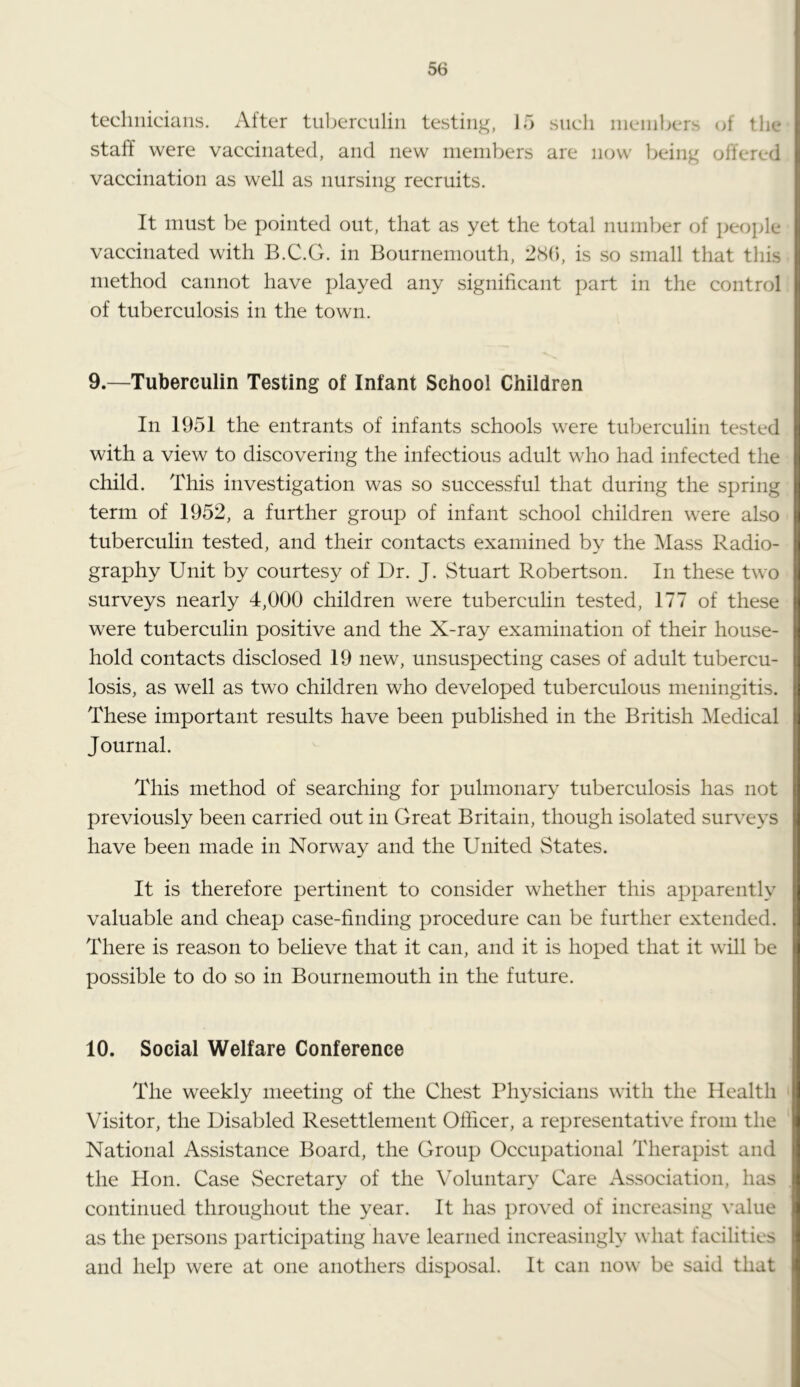 technicians. After tnljcrcnlin testinj^, 15 sncli ineinhcrs (jf the staff were vaccinated, and new nieinbers are now being offered vaccination as well as nursing recruits. It must be pointed out, that as yet the total number of people vaccinated with B.C.G. in Bournemouth, 28(), is so small that tliis method cannot have played any significant part in the control of tuberculosis in the town. 9. —Tuberculin Testing of Infant School Children In 1951 the entrants of infants schools were tuberculin tested with a view to discovering the infectious adult who had infected the child. This investigation was so successful that during the spring term of 1952, a further group of infant school children were also tuberculin tested, and their contacts examined by the Mass Radio- graphy Unit by courtesy of Dr. J. Stuart Robertson. In these two surveys nearly 4,000 children were tuberculin tested, 177 of these were tuberculin positive and the X-ray examination of their house- hold contacts disclosed 19 new, unsuspecting cases of adult tubercu- losis, as well as two children who developed tuberculous meningitis. These important results have been published in the British Medical Journal. This method of searching for pulmonary tuberculosis has not previously been carried out in Great Britain, though isolated surveys have been made in Norway and the United States. It is therefore pertinent to consider whether this apparently valuable and cheap case-finding procedure can be further extended. There is reason to believe that it can, and it is hoped that it will be possible to do so in Bournemouth in the future. 10. Social Welfare Conference The weekly meeting of the Chest Physicians with the Health Visitor, the Disabled Resettlement Officer, a representative from the National Assistance Board, the Group Occupational Therapist and the Hon. Case Secretary of the Voluntary Care Association, has continued throughout the year. It has proved of increasing value as the persons participating have learned increasingly what facilities and help were at one anothers disposal. It can now be said that