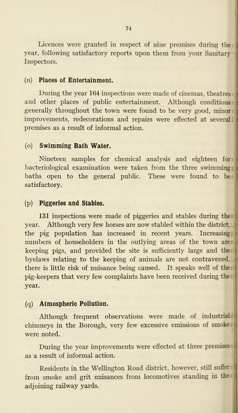 74 lyicences were granted in respect of nine premises during the ; year, following satisfactory reports upon them from your Sanitary ; Inspectors. (n) Places of Entertainment. During the year 164 inspections were made of cinemas, theatres i and other places of public entertainment. Although conditions n generally throughout the town were found to be very good, minor n improvements, redecorations and repairs were effected at several I' premises as a result of informal action. (o) Swimming Bath Water. Nineteen samples for chemical analysis and eighteen for: bacteriological examination were taken from the three swimming baths open to the general pubhc. These were found to be: satisfactory. (p) Piggeries and Stables. 131 inspections were made of piggeries and stables during thee year. Although very few horses are now stabled within the district, the pig population has increased in recent years. Increasing; numbers of householders in the outlying areas of the town arer keeping pigs, and provided the site is sufficiently large and thet byelaws relating to the keeping of animals are not contravened, there is little risk of nuisance being caused. It speaks well of the: pig-keepers that very few complaints have been received during the e year. (q) Atmospheric Pollution. Although frequent observations were made of industrial i chimneys in the Borough, very few excessive emissions of smoke t were noted. During the year improvements were effected at three premises' as a result of informal action. Residents in the Wellington Road district, however, still suffer from smoke and grit nuisances from locomotives standing in the adjoining railway yards.