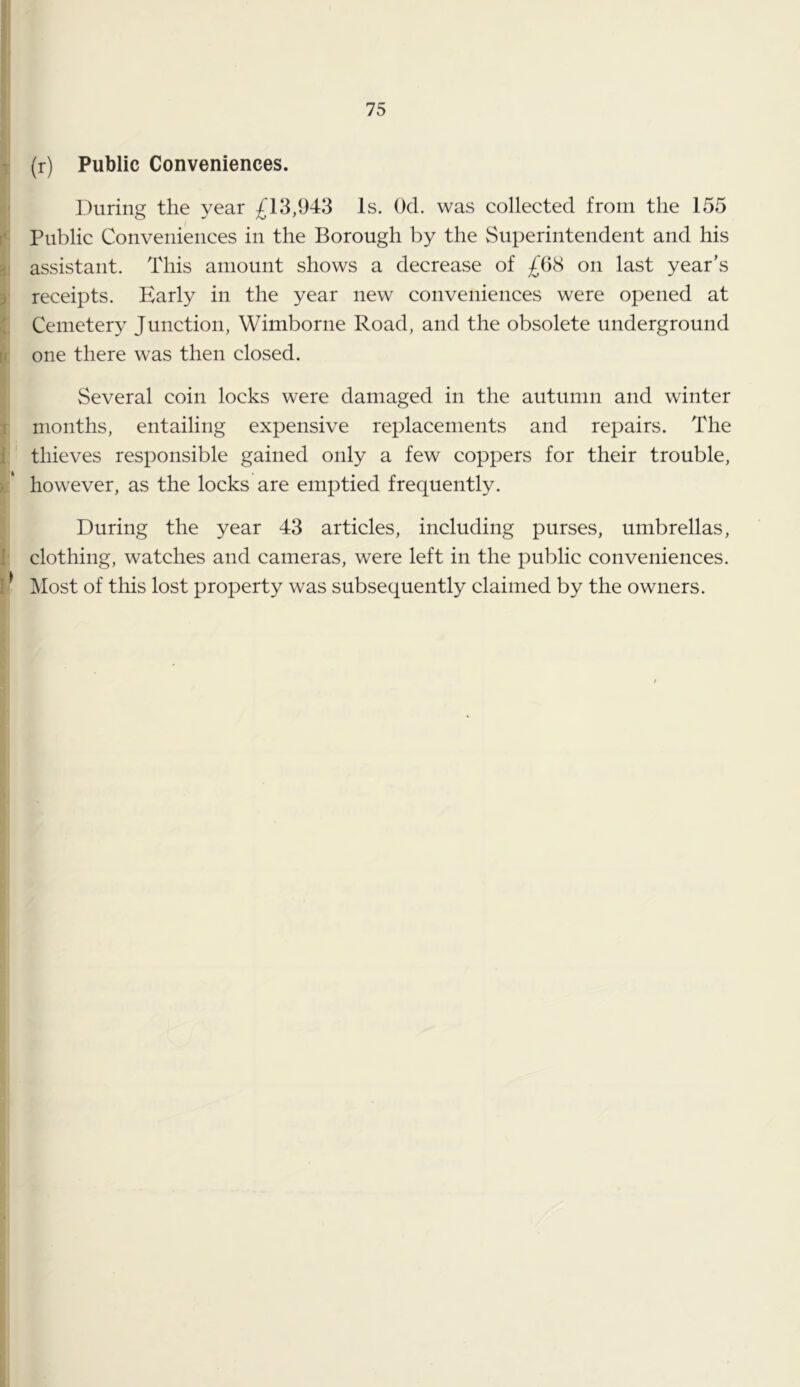 > 1 T f' 2 \ t< 5 i \ i . ). 1 i' (r) Public Conveniences. During the year 13,943 Is. Ocl. was collected from the 155 Public Conveniences in the Borough by the Superintendent and his assistant. This amount shows a decrease of £68 on last year’s receipts. Early in the year new conveniences were opened at Cemetery Junction, Wimborne Road, and the obsolete underground one there was then closed. Several coin locks were damaged in the autumn and winter months, entailing expensive replacements and repairs. The thieves responsible gained only a few coppers for their trouble, however, as the locks are emptied frequently. During the year 43 articles, including purses, umbrellas, clothing, watches and cameras, were left in the public conveniences. Most of this lost property was subsequently claimed by the owners.