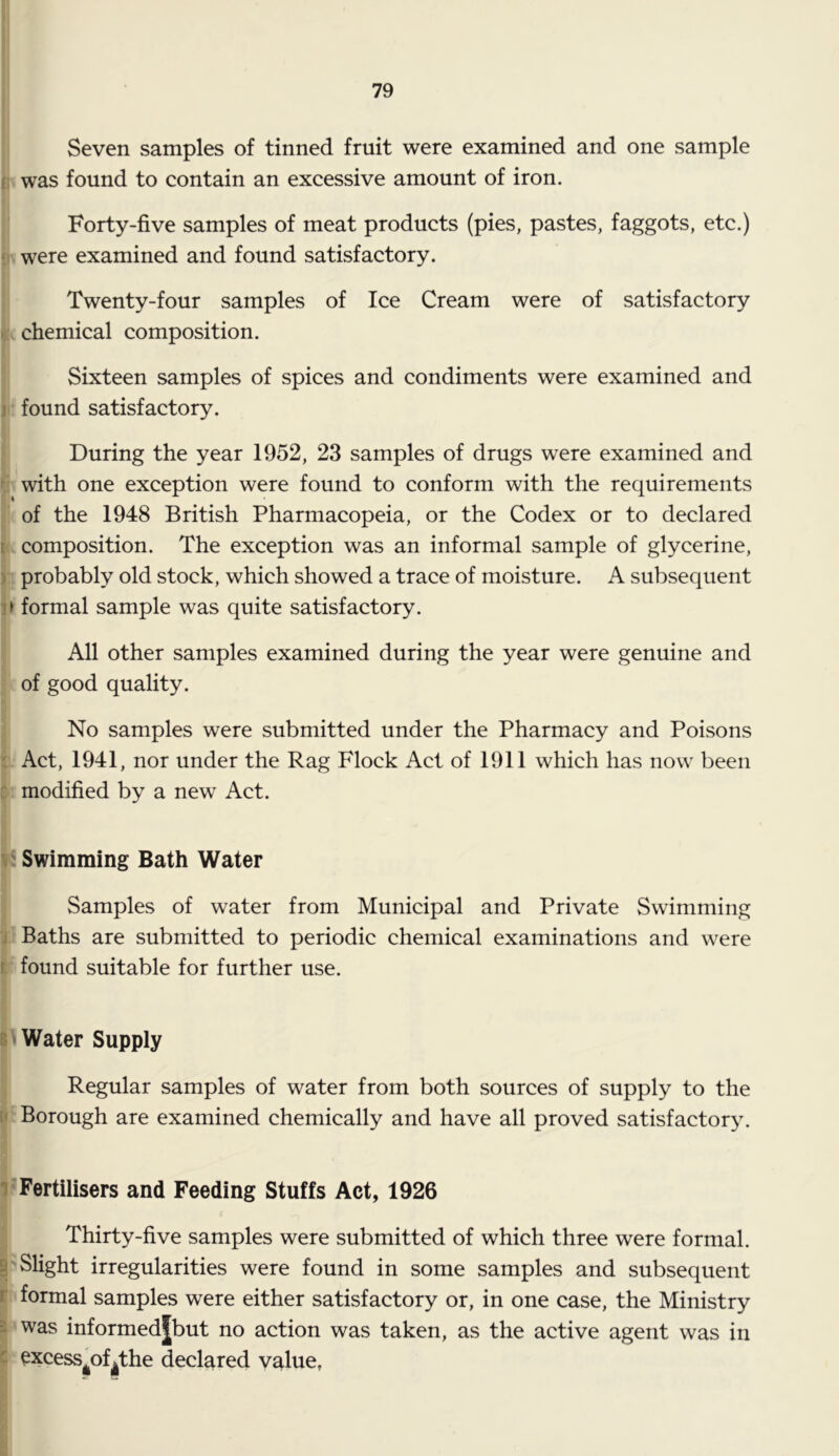 Seven samples of tinned fruit were examined and one sample V was found to contain an excessive amount of iron. I ' Forty-five samples of meat products (pies, pastes, faggots, etc.) ). were examined and found satisfactory. Twenty-four samples of Ice Cream were of satisfactory [. chemical composition. Sixteen samples of spices and condiments were examined and I- found satisfactory. During the year 1952, 23 samples of drugs were examined and i with one exception were found to conform with the requirements ■ of the 1948 British Pharmacopeia, or the Codex or to declared (. composition. The exception was an informal sample of glycerine, probably old stock, which showed a trace of moisture. A subsequent > formal sample was quite satisfactory. 1A11 other samples examined during the year were genuine and of good quality. 3 No samples were submitted under the Pharmacy and Poisons : Act, 1941, nor under the Rag Flock Act of 1911 which has now been modified by a new Act. I-: Swimming Bath Water I Samples of water from Municipal and Private Swimming '■ Baths are submitted to periodic chemical examinations and were ' found suitable for further use. I'Water Supply Regular samples of water from both sources of supply to the ' Borough are examined chemically and have all proved satisfactory. ? Fertilisers and Feeding Stuffs Act, 1926 Thirty-five samples were submitted of which three were formal. 'Slight irregularities were found in some samples and subsequent formal samples were either satisfactory or, in one case, the Ministry 'Was informed|but no action was taken, as the active agent was in Cxcess^of^the declared value,