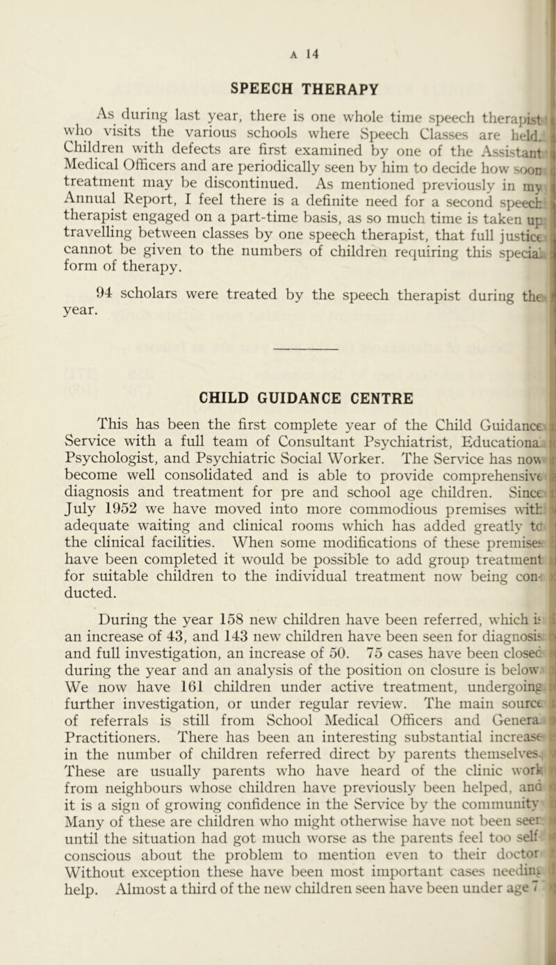 SPEECH THERAPY As during last year, there is one whole time speech therapist' who visits the various schools where Speech Classes are held. Children with defects are first examined by one of the Assistant' Medical Officers and are periodically seen by him to decide how soon treatment may be discontinued. As mentioned previously in my Annual Report, I feel there is a definite need for a second speech therapist engaged on a part-time basis, as so much time is taken up travelling between classes by one speech therapist, that full justice- cannot be given to the numbers of children requiring this special. form of therapy. 94 scholars were treated by the speech therapist during the - year. CHILD GUIDANCE CENTRE This has been the first complete year of the Child Guidance; Service with a full team of Consultant Psychiatrist, Educationa.. Psychologist, and Psychiatric Social Worker. The Service has now. become well consolidated and is able to provide comprehensive diagnosis and treatment for pre and school age children. Since- July 1952 we have moved into more commodious premises with I adequate waiting and clinical rooms which has added greatly tc f the clinical facilities. When some modifications of these premisee i have been completed it would be possible to add group treatment ) for suitable children to the individual treatment now being con-: i ducted. *1 During the year 158 new children have been referred, which h | an increase of 43, and 143 new children have been seen for diagnosis ■ and full investigation, an increase of 50. 75 cases have been closed i during the year and an analysis of the position on closure is below i We now have 161 children under active treatment, undergoing, i further investigation, or under regular review. The main source I of referrals is still from School Medical Officers and Genera f Practitioners. There has been an interesting substantial increase if in the number of children referred direct by parents themselves., ^ These are usually parents who have heard of the clinic work from neighbours whose children have previously been helped, and d it is a sign of growing confidence in the Service by the community I Many of these are children who might otherwise have not been seer n until the situation had got much worse as the parents feel too self- conscious about the problem to mention even to their doctor t Without exception these have been most important cases neediui. ^ help. Almost a third of the new children seen have been under age 7 ^ i