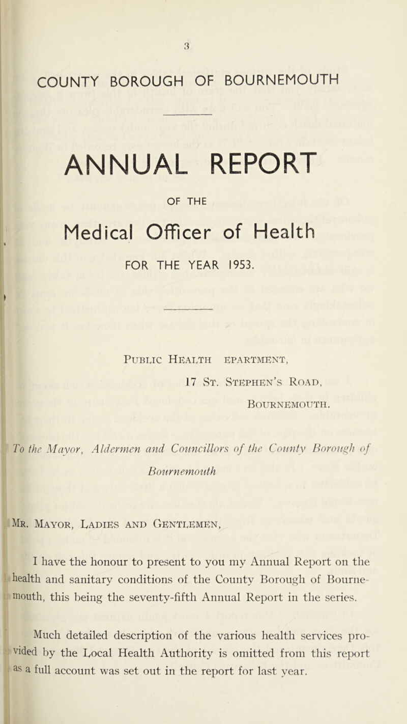 ANNUAL REPORT OF THE Medical Officer of Health FOR THE YEAR 1953. Public Health epartment, 17 vSt. Stephen’s Road, Bournemouth. To the Mayor, Aldermen and Councillors of the County Boronsth of Bonmemouth Mr. Mayor, Ladies and Gentlemen, I have the honour to present to you my Annual Report on tlie health and sanitary conditions of the County Rorouc^h of Bourne- tnouth, this being the seventy-fifth Annual Report in the series. Much detailed description of the various health services pro- vided by the Local Health Authority is omitted from this report a full account was set out in the report for last year.