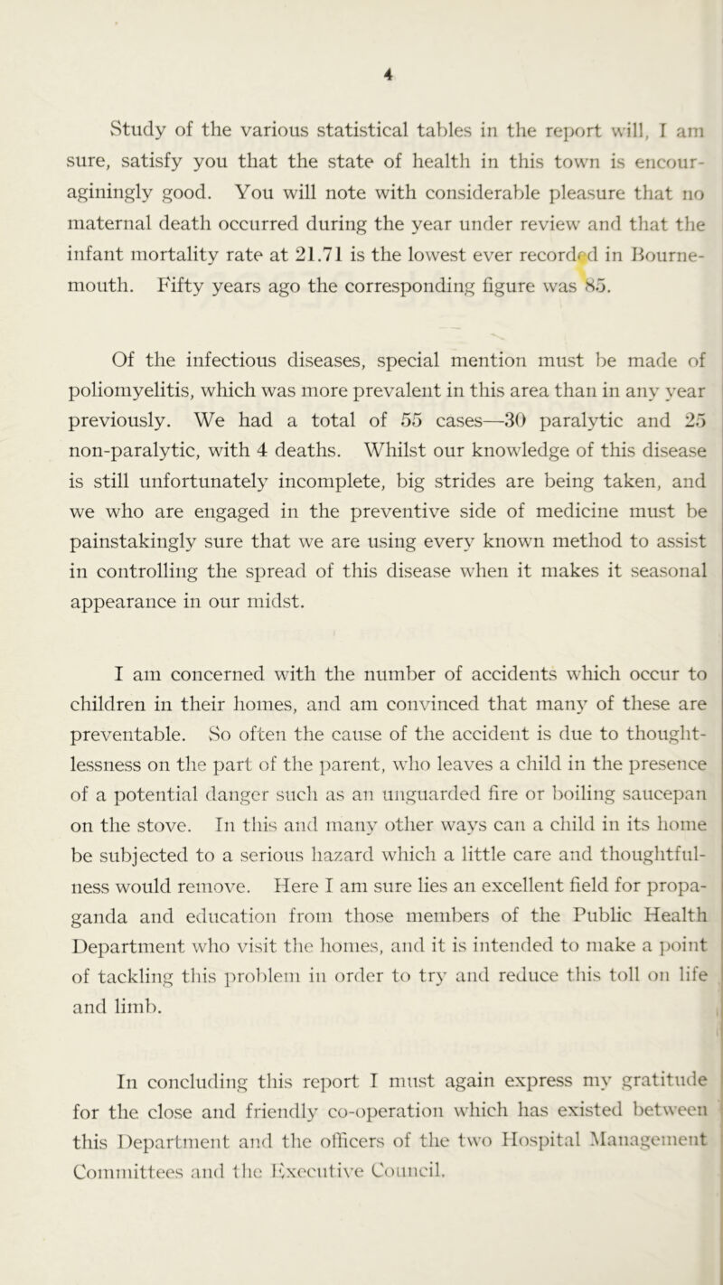 Study of the various statistical tables in the report will, I am sure, satisfy you that the state of health in this town is encour- aginingly good. You will note with considerable pleasure that no maternal death occurred during the year under review and that the infant mortality rate at 21.71 is the lowest ever recorded in Bourne- mouth. Fifty years ago the corresponding figure was S5. Of the infectious diseases, special mention must be made of poliomyelitis, which was more prevalent in this area than in any year previously. We had a total of 55 cases—30 paralytic and 25 non-paralytic, with 4 deaths. Whilst our knowledge of this disease is still unfortunately incomplete, big strides are being taken, and we who are engaged in the preventive side of medicine must be painstakingly sure that we are using every known method to assist in controlling the spread of this disease when it makes it seasonal appearance in our midst. I am concerned with the number of accidents which occur to children in their homes, and am convinced that man}’ of these are preventable. vSo often the cause of the accident is due to thought- lessness on the part of the parent, who leaves a child in the presence of a potential danger such as an unguarded fire or lioiling saucepan on the stove. In tliis and many other ways can a child in its home be subjected to a serious hazard which a little care and thoughtful- ness would remove. Here T am sure lies an excellent field for propa- ganda and education from those members of the Public Health Department who visit the homes, and it is intended to make a point of tackling this prolfiem in order to try and reduce this toll on life and limb. In concluding this report I must again express my gratitude for the close and friendly co-operation which has existed between this Department and the officers of the two Hospital Management Committees and the Ivxecutive Council,