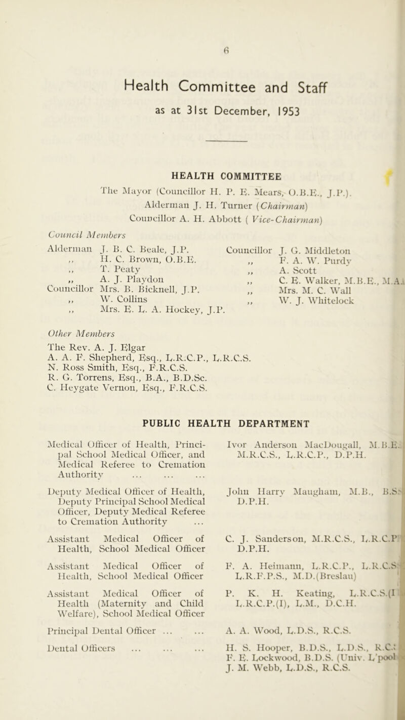 Health Committee and Staff as at 31st December, 1953 HEALTH COMMITTEE The Mayor (Councillor H. P. IT IMears, OJiTC, J.P.)- Alderman J. H. Turner [Chairman) Councillor A. H. Abbott ( Vice-Chairman) Council Members Alderman J. E. C. Eeale, J.P. Councillor ,, II. C. Brown, O.B.E. ,, T. Peaty ,, A. J. Playdon Councillor Mrs. E. Eicknell, J.P. ,, ,, W. Collins ,, Mrs. K. T. A. Hockey, J.P. J. G. Middleton P'. A. \\k Purdy A. Scott C. E. Walker, M.E.E., M.A Mrs. IM. C. Wall W. J. Whitelock Other Members The Rev. A. J. Elgar A. A. P\ Shepherd, Esq., L.R.C.P., E.R.C.S. N. Ross Smith, Esq., P'.R.C.S. R. G. Torrens, Esq., B.A., B.D.Sc. C. Heygate Vernon, Esq., P'.R.C.vS. (Medical Officer of Health, Princi- pal vSchool Medical Officer, and Medical Referee to Cremation Authority Dejjuty Medical Officer of Health, Deputy Principal School Medical Officer, Deputy Medical Referee to Cremation Authority Assistant Medical Officer of Health, School Medical Officer Assistant Medical Officer of Health, School Medical Officer A.ssistant (Medical Officer of Health (Maternity and Child Welfare), vSchool Medical Officer Principal Dental Officer ... Dental Officers Anderson MacDougall, IM.E.E. M.R.C.S., E.R.C.P., DThH. John Harrv Maugham, M.E., E.S D.P.H. C. J. Sanderson, M.R.C.S., E.R.C.P D. P.H. E. A. Heimann, E.R.C.P., E.R.C.S E. R.E. P.S., (M. D.(Breslau) P. K. H. Keating, E.R.C.S.(I E.R.C.P.(I), E.M., D.C.H. A. A. Wood, E.D.S., R.C.S. H. S. Hooper, B.D.S., E.D.vS., R.C.: 1'. E. Eockwood, B.D.S. (Uiiiv. E’pool J. M. Webb. E.D.S., R.C.S. PUBLIC HEALTH DEPARTMENT Ivor