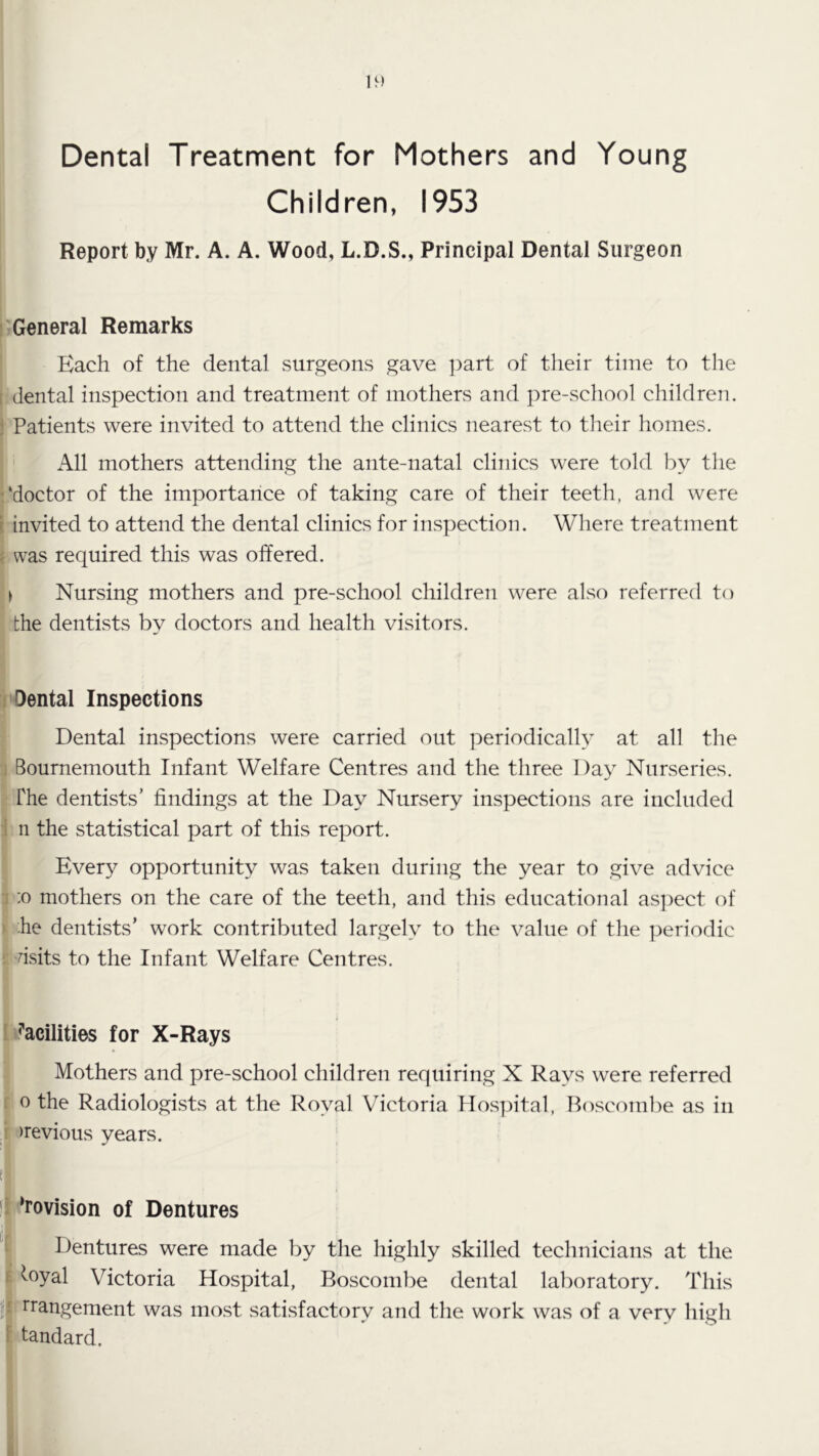 Dental Treatment for Mothers and Young Children, 1953 Report by Mr. A. A. Wood, L.D.S., Principal Dental Surgeon I; General Remarks Each of the dental surgeons gave ])art of their time to the [ dental inspection and treatment of mothers and pre-school children, j Patients were invited to attend the clinics nearest to their homes. All mothers attending the ante-natal clinics were told by the !‘doctor of the importance of taking care of their teeth, and were t invited to attend the dental clinics for inspection. Where treatment ? was required this was offered. ► Nursing mothers and pre-school children were also referred to the dentists by doctors and health visitors. Dental Inspections Dental inspections were carried out periodically at all the Bournemouth Infant Welfare Centres and the three Day Nurseries. The dentists’ findings at the Day Nursery inspections are included n the statistical part of this report. Every opportunity was taken during the year to give advice :o mothers on the care of the teeth, and this educational as])ect of he dentists’ work contributed largely to the value of the periodic dsits to the Infant Welfare Centres. ’’acilities for X-Rays Mothers and pre-school children requiring X Rays were referred 0 the Radiologists at the Royal Victoria Hospital, Boscombe as in previous years. !| ‘rovision of Dentures Dentures were made by the highly skilled technicians at the ^oyal Victoria Hospital, Boscombe dental laboratory. This j|i rrangement was most satisfactory and the work was of a very high : tandard.