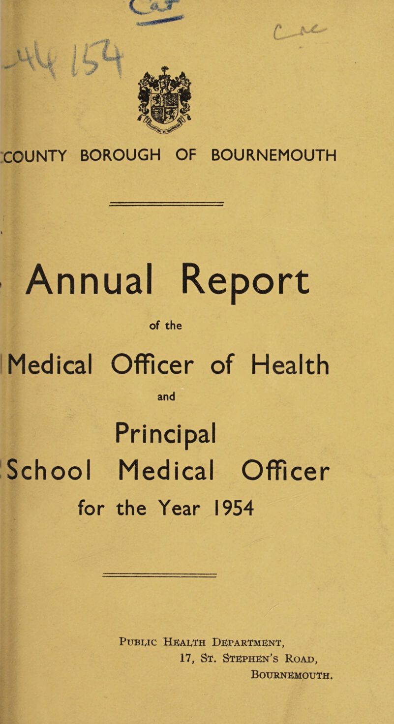 C - ■COUNTY BOROUGH OF BOURNEMOUTH Annual Report of the Medical Officer of Health and Principal iSchool Medical Officer for the Year 1954 PuBuc HbaIvTh Department, 17, St. Stephen’s Road, Bournemouth.