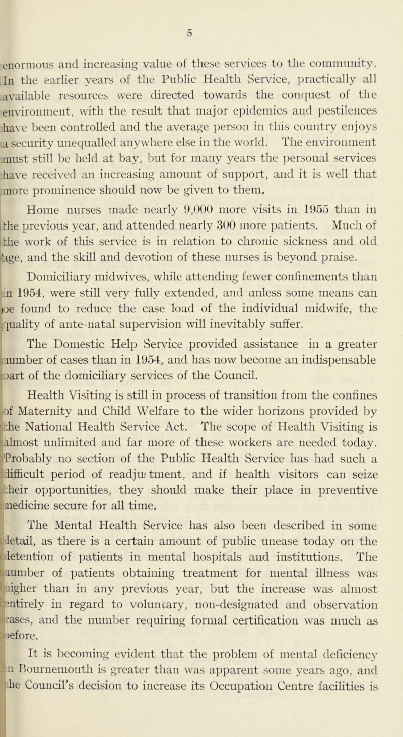 enornioiis and increasing value of these services to the conimnnity. In the earlier years of the Public Health Service, practically all available resources were directed towards the cornpiest of the environinent, with the result that major epidemics and pestilences have been controlled and the average ])erson in this country enjoys a security unequalled anywhere else in the world. The environment must still be held at bay, but for many years the ])ersonal services have received an increasing amount of support, and it is well that more prominence should now be given to them. Home nurses made nearly 9,000 more visits in 1955 than in I the previous year, and attended nearly 3( M) more patients. Much of ithe work of this service is in relation to chronic sickness and old ^‘age, and the skill and devotion of these nurses is beyond praise. Domiciliary midwives, while attending fewer confinements than m 1954, were still very fully extended, and unless some means can pe found to reduce the case load of the individual midwife, the 'juality of ante-natal supervision will inevitably suffer. The Domestic Help Service provided assistance in a greater number of cases than in 1954, and has now become an indispensable 3art of the domiciliary services of the Council. Health Visiting is still in process of transition from the confines bf Maternity and Child Welfare to the wider horizons provided by ithe National Health Service Act. The scope of Health Visiting is galmost unlimited and far more of these workers are needed today. iProbably no section of the Public Health Service has had such a iifficult period of readjin tment, and if health visitors can seize If'-heir opportunities, they should make their place in preventive medicine secure for all time. The Mental Health Service has also been described in some letail, as there is a certain amount of public unease today on the (detention of patients in mental hospitals and institutions. The L lumber of patients obtaining treatment for mental illness was Piigher than in any previous year, but the increase was almost rmtirely in regard to voluncary, non-designated and observation 3(:ases, and the number requiring formal certification was much as :> )efore. It is becoming evident that the ]3roblem of mental deficiency ! n Bournemouth is greater than was apparent some years ago, and he Council’s decision to increase its Occupation Centre facilities is