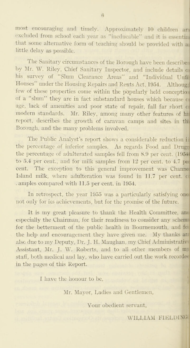 most encoura^niis^ aiul timely. Ajjproximately 1(» children ar excluded from school each year as “ineducable and it is esseiitij tliat some alternative form of teaching slu)nld be provided with a little delay as possible. i he vSaiiitary circimistaiices of the Borough have l)een describe by Mr. W. Riley, Chief vSanitary Inspector, and include details his survey of “Slum Clearance Areas and “Individual Unfi Houses under the Housing Repairs and Rents Act, 1954. Althoug few of these properties come within the popularly held conceptio of a “slum they are in fact substandard houses wliich because c age, lack of amenities and x^oor state of rejjair, fall far short c modern standards. Mr. Riley, among many other features of hii rex)ort, describes the growth of caravan canip)s and sites in th. Borough, and the many problems involved. The Public Analyst’s report shows a considerable reduction i: the X)ercentage of inferior samples. As regards Food and Drugs: the x>mcentage of adulterated samples fell from 8.9 per cent. (1954^ to 5.4 jjer cent., and for milk samples from 12 jjer cent, to 4.7 pe cent. The exception to this general imx3rovement was Chanm: Island milk, where adulteration was found in 11.7 x^er cent, c . aniples comx3ared with 11.5 per cent, in 1954. j In retrosx3ect, the year 1955 was a x^articularly satisfying om^ not only for its achievements, but for the X-J^omise of the future. ' It is my great x^leasure to thank 1 he Health Committee, ans I esx)ecially the Chairman, for their readiness to consider any schem i for the betterment of the XHiblic health in Bournemouth, and fo ; the lielx3 and encouragement they have given me. My thanks ar.; also due to my Dex3uty, Dr. J. H. Maughan, my Chief Administrativ ; Assistant, Mr. J. W. Roberts, and to all otlier members of im staff, both medical and lay, who have carried out the work recorde* l in the x>ages of this Rex3ort. I have the honour to be, ^Ir. iMayor, kadies and Clentlemen, Your obedient servant, WlUvlAM FlUkDlXC