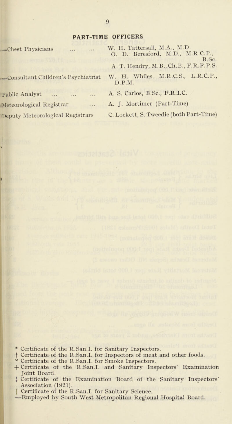 PART-TIME OFFICERS ==Chest Physicians ==Consultaiit Cliildreii’s Psychiatrist Public Analyst ^Meteorological Registrar Deputy Meteorological Registrars W. H. Tattersall, M.A., M.D. O. D. Beresford, M.D., M.R.C.P., B.vSc. A. T. Hendry, M.B.,Ch.B., P.R.F.P.S. W. PL Whiles, M.R.C.S., L.R.C.P., D.P.M. A. S. Carlos, B.Sc., P'.R.I.C. A. J. Mortimer (Part-Time) C. Lockett, S. Tweedie (both Part-Time) li I > u * Certificate of the R.San.I. for Sanitary Inspectors, t Certificate of the R.San.I. for Inspectors of meat and other foods. ° Certificate of the R.San.I. for Smoke Inspectors. -f- Certificate of the R.San.I. and Sanitary Inspectors’ Examination Joint Board. J Certificate of the Examination Board of the Sanitary Inspectors’ Association (1921). I Certificate of the R.San.I. for Sanitary Science. “Employed by South West Metropolitan Regional llOvSpitai Board.