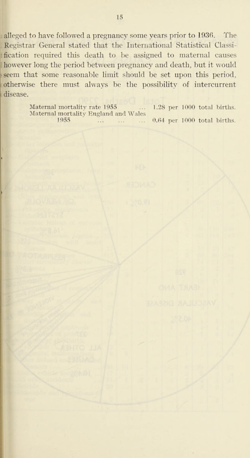 alleged to have followed a pregnancy some years prior to lO.Sn. 'I'he Registrar General stated that the International vStatistical Classi- fication required this death to be assigned to maternal causes however long the period between pregnancy and death, but it would -seem that some reasonable limit should be set ui)on this period, otherwise there must always be the possibility of intercurrent disease. Maternal mortality rate 1955 ... 1.28 per 1000 total birtli.s. Maternal mortality England, and Wales 1955 ... ... ... 0.04 per 1000 total births. I