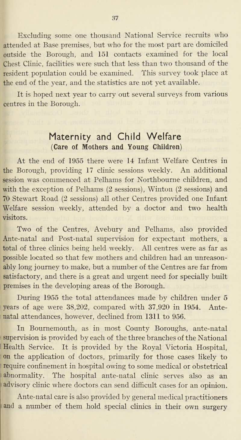 Excluding some one thousand National vService recruits who attended at Base premises, but who for the most part are domiciled outside the Borough, and 151 contacts examined for the local Chest Clinic, facilities were such that less than two thousand of the resident population could be examined. This survey took place at the end of the year, and the statistics are not yet available. It is hoped next year to carry out several surveys from various centres in the Borough. Maternity and Child Welfare (Care of Mothers and Young Children) At the end of 1955 there were 14 Infant Welfare Centres in the Borough, providing 17 clinic sessions weekly. An additional session was commenced at Pelhams for Northbourne children, and with the exception of Pelhams (2 sessions), Winton (2 sessions) and 70 Stewart Road (2 sessions) all other Centres provided one Infant Welfare session weekly, attended by a doctor and two health visitors. Two of the Centres, Avebury and Pelhams, also provided Ante-natal and Post-natal supervision for expectant mothers, a total of three clinics being held weekly. All centres were as far as possible located so that few mothers and children had an unreason- ably long journey to make, but a. number of the Centres are far from satisfactory, and there is a great and urgent need for specially built premises in the developing areas of the Borough. During 1955 the total attendances made by children under 5 years of age were 38,202, compared with 37,920 in 1954. Ante- natal attendances, however, declined from 1311 to 956. In Bournemouth, as in most County Boroughs, ante-natal supervision is provided by each of the three branches of the National Health Service. It is provided by the Royal Victoria Hospital, on the application of doctors, primarily for those cases likely to require confinement in hospital owing to some medical or obstetrical abnormality. The hospital ante-natal clinic serves also as an 1 advisory clinic where doctors can send difficult cases for an opinion. i , Ante-natal care is also provided by general medical practitioners I and a number of them hold special clinics in their own surgery