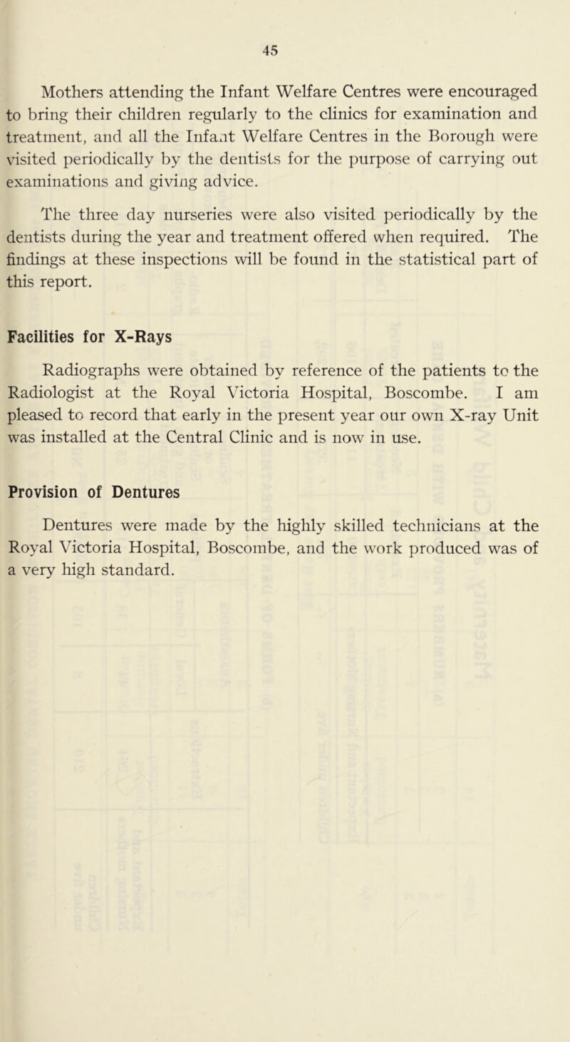 Mothers attending the Infant Welfare Centres were encouraged to bring their children regularly to the clinics for examination and treatment, and all the Infant Welfare Centres in the Borough were visited periodically by the dentists for the purpose of carrying out examinations and giving advice. The three day nurseries were also visited periodically by the dentists during the year and treatment offered when required. The findings at these inspections will be found in the statistical part of this report. Facilities for X-Rays Radiographs were obtained by reference of the patients to the Radiologist at the Royal Victoria Hospital, Boscombe. I am pleased to record that early in the present year our own X-ray Unit was installed at the Central Clinic and is now in use. Provision of Dentures Dentures were made by the highly skilled technicians at the Royal Victoria Hospital, Boscombe, and the work produced was of a very high standard.