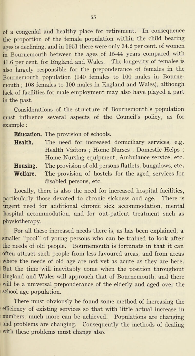 of a congenial and healthy place for retirement. In consequence the proportion of the female population within the child bearing ages is declining, and in 1951 there were only 34.2 per cent, of women in Bournemouth between the ages of 15-44 years compared with 41.6 per cent, for England and Wales. The longevity of females is also largely responsible for the preponderance of females in the Bournemouth population (140 females to 100 males in Bourne- mouth ; 108 females to 100 males in England and Wales), although lack of facilities for male employment may also have played a part in the past. Considerations of the structure of Bournemouth's population must influence several aspects of the Council’s policy, as for example : Education. The provision of schools. Health. The need for increased domiciliary services, e.g. Health Visitors ; Home Nurses ; Domestic Helps ; Home Nursing equipment. Ambulance service, etc. Housing. The provision of old persons flatlets, bungalows, etc. Welfare. The provision of hostels for the aged, services for disabled persons, etc. Locally, there is also the need for increased hospital facilities, particularly those devoted to chronic sickness and age. There is urgent need for additional chronic sick accommodation, mental hospital accommodation, and for out-patient treatment such as physiotherapy. For all these increased needs there is, as has been explained, a smaller “pool” of young persons who can be trained to look after the needs of old people. Bournemouth is fortunate in that it can often attract such people from less favoured areas, and from areas where the needs of old age are not yet as acute as they are here. But the time will inevitably come when the position throughout England and Wales will approach that of Bournemouth, and there will be a universal preponderance of the elderly and aged over the school age population. There must obviously be found some method of increasing the efficiency of existing services so that with little actual increase in numbers, much more can be achieved. Populations are changing and problems are changing. Consequently the methods of dealing with these problems must change also.