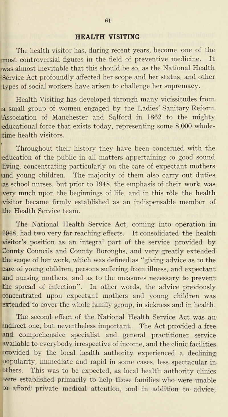 HEALTH VISITING The health visitor has, daring recent years, become one of the most controversial figures in the field of preventive medicine. It was almost inevitable that this should be so, as the National Health -Service Act profoundly affected her scope and her status, and other types of social workers have arisen to challenge her supremacy. Health Visiting has developed through many vicissitudes from a small group of women engaged by the Ladies’ Sanitary Reform Association of Manchester and Salford in 1862 to the mighty educational force that exists today, representing some 8,000 whole- time health visitors. ft Throughout their history they have been concerned with the education of the public in all matters appertaining co good sound living, concentrating particularly on the care of expectant mothers >and young children. The majority of them also carry out duties as school nurses, but prior to 1948, the emphasis of their work was very much upon the beginnings of life, and in this role the health visitor became firmly established as an indispensable member of the Health Service team. The National Health Service Act, coming into operation in 1948, had two very far reaching effects. It consolidated the health visitor’s position as an integral part of the service provided by County Councils and County Boroughs, and very greatly extended the scope of her work, which was defined as “giving advice as to the :are of young children, persons suffering from illness, and expectant and nursing mothers, and as to the measures necessary to prevent the spread of infection”. In other words, the advice previously :oncentrated upon expectant mothers and young children was extended to cover the whole family group, in sickness and in health. The second effect of the National Health Service Act was an indirect one, but nevertheless important. The Act provided a free and comprehensive specialist and general practitioner service available to everybody irrespective of income, and the clinic facilities orovided by the local health authority experienced a declining popularity, immediate and rapid in some cases, less spectacular in ■others. This was to be expected, as local health authority clinics .vere established primarily to help those families who were unable :o afford' private medical attention, and in addition to advice,