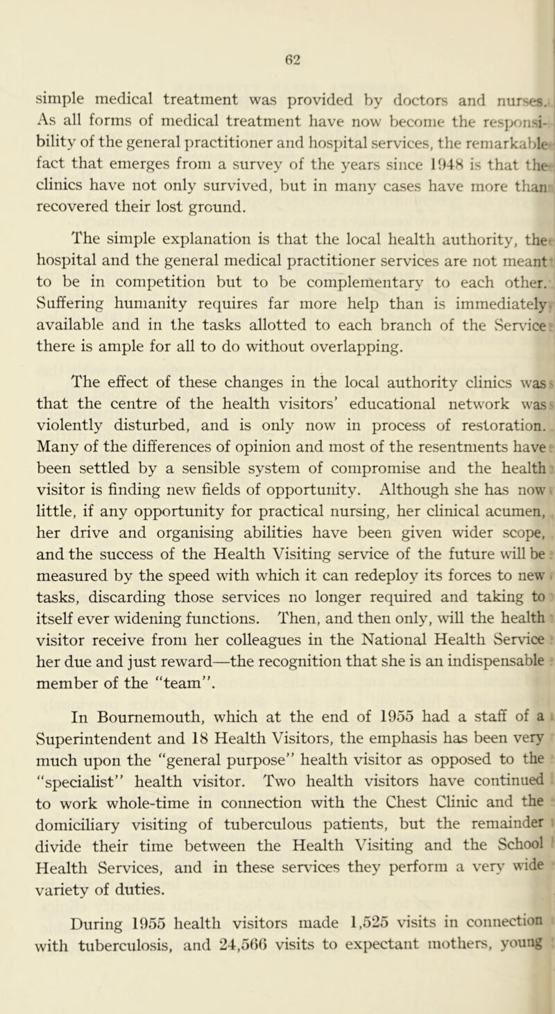 simple medical treatment was provided by doctors and nurses. As all forms of medical treatment have now become the responsi- bility of the general practitioner and hospital services, the remarkable fact that emerges from a survey of the years since 1948 is that the clinics have not only survived, but in many cases have more than recovered their lost ground. The simple explanation is that the local health authority, the' hospital and the general medical practitioner services are not meant • to be in competition but to be complementary to each other. Suffering humanity requires far more help than is immediately available and in the tasks allotted to each branch of the vServace there is ample for all to do without overlapping. The effect of these changes in the local authority clinics waS' that the centre of the health visitors’ educational network waS' violently disturbed, and is only now in process of restoration. Many of the differences of opinion and most of the resentments have been settled by a sensible system of compromise and the health visitor is finding new fields of opportunity. Although she has now • little, if any opportunity for practical nursing, her clinical acumen, her drive and organising abilities have been given wider scope, and the success of the Health Visiting service of the future will be measured by the speed with which it can redeploy its forces to new tasks, discarding those services no longer required and taking to itself ever widening functions. Then, and then only, will the health visitor receive from her colleagues in the National Health Service her due and just reward—the recognition that she is an indispensable member of the “team”. In Bournemouth, which at the end of 1955 had a staff of a Superintendent and 18 Health Visitors, the emphasis has been very much upon the “general purpose” health visitor as opposed to the “specialist” health visitor. Two health visitors have continued to work whole-time in connection with the Chest Clinic and the domiciliary visiting of tuberculous patients, but the remainder divide their time between the Health Visiting and the School Health Services, and in these services they perform a very wide variety of duties. During 1055 health visitors made 1,525 visits in connection with tuberculosis, and 24,560 visits to expectant mothers, young